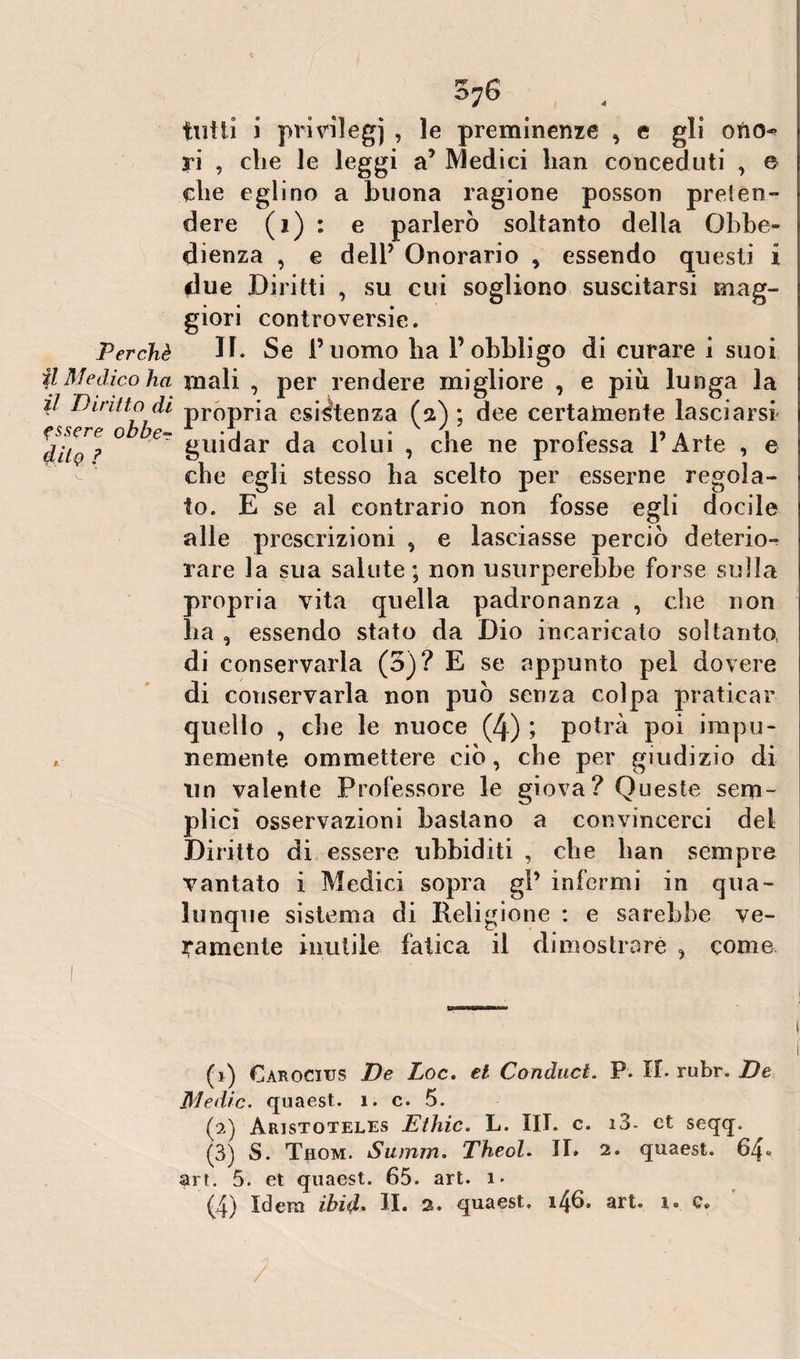 oj6 il Diritto di f ssere obber ? tutti i prmiegj , le preminenze , e gli oftcn yi , che le leggi a’ Medici han conceduti , e che eglino a buona ragione posson preten¬ dere (i) : e parlerò soltanto della Obbe¬ dienza , e dell5 Onorario , essendo questi i due Diritti , su cui sogliono suscitarsi mag¬ giori controversie. Perchè D. Se i’uomo ha l’obbligo di curare i suoi il Medico ha mali , per rendere migliore , e piu lunga la propria esistenza (2) ; dee certamente lasciarsi guidar da colui , che ne professa l’Arte , e che egli stesso ha scelto per esserne regola¬ to. E se al contrario non fosse egli docile alle prescrizioni , e lasciasse perciò deterio¬ rare la sua salute; non usurperebbe forse sulla propria vita quella padronanza , che non ha , essendo stato da Dio incaricato soltanto di conservarla (3)? E se appunto pei dovere di conservarla non può senza colpa praticar quello , che le nuoce (4) ; potrà poi impu¬ nemente ommettere ciò, che per giudizio di un valente Professore le giova? Queste sem¬ plici osservazioni bastano a convincerci del Diritto di essere ubbiditi , che han sempre vantato i Medici sopra gl’ infermi in qua¬ lunque sistema di Religione : e sarebbe ve¬ ramente inutile fatica il dimostrare , come (1) Carocius De Loc. et Conduci. P. IL rubr. De Medie, quaest. 1. c. 5. (2) Aristoteles Ethic. L. III. c. i3. et seqq. (3) S. Thom. Summ. TheoU II* 2. quaest. 64* art. 5. et quaest. 65. art. 1 • (4) Idem ibid• II. 2. quaest. 146. alt» 1® u /