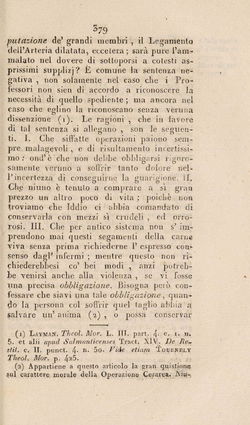 » FV 5 73 putazione de’ grandi membri , il Legamento dell’Arteria dilatata, eccetera ; sarà pure l’am¬ malato nel dovere di sottoporsi a cotesti as¬ prissimi supplizj? È comune la sentenza ne¬ gativa , non solamente nei caso che i Pro¬ fessori non sien di accordo a riconoscere la necessità di quello spediente ; ma ancora nel caso che eglino la riconoscano senza veruna dissenzione (i). Le ragioni , che in favore di tal sentenza si allegano , son le seguen¬ ti. I. Che siffatte operazioni paiono sein- pre malagevoli , e di risultamelito incertissi¬ mo : ond’è che non debhe obbligarsi rigore- samente veruno a soffrir tanfo dolore nel¬ l’incertezza di conseguirne la guarigione. II. Che ninno è tenuto a comprare a si gran prezzo un altro poco di vita ; poiché non troviamo che Iddio ci abbia comandato di conservarla con mezzi sì crudeli , ed orro¬ rosi. III. Che per antico sistema non s’ im¬ prendono mai questi segamenti della carne viva senza prima richiederne I5 espresso con¬ senso dagl’ infermi ; mentre questo non ri- chiederebbesi co’ bei modi , anzi potreb¬ be venirsi anche alla violenza , se vi fosse lina precisa obbligazione. Bisogna però con¬ fessare che siavi una tale obbligazione, quan¬ do la persona col soffrir quel taglio abbia a salvare un5 anima (2) , o possa conservar (1) Làymàn. Theol. Mor. L. ITI. part. 4° c» i* n. 5. et alii cipud Salmaniicenses Traci. XIV. De Re~ stit. c. II. punct. 4. n. 5o. Vide eticara Tquunely Theol. Mor. p. 4^5. (2) Appartiene a questo articolo la gran quistione sul carattere morale della Operazione Cesarea. Aia-