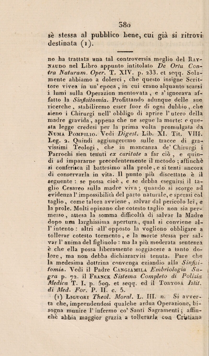 o8o se stessa al pubblico bene, cui già si ritrovi destinata (1). no ha trattata una tal controversia meglio del Hay- 3SAUDO nel Libro appunto intitolato De Orla Con¬ ira Naturala. Oper. T. XIV. p. 233. et seqq. Solar¬ mente abbiamo a dolerci , che questo insigne Scrit¬ tore vivea in un’ epoca , in cui erano alquanto scarsi i lumi sulla Operazion mentovata, e s'ignorava af¬ fatto la Sinfisitomia. Profittando adunque delle sue ricerche , stabiliremo esser fuor di ogni dubbio , che «iene i Chirurgi nell1 obbligo di aprire l'utero della madre gravida , appena che ne segue la morte: e que¬ sta legge credesi per la prima volta promulgata da IVuma Pompilio. Vedi Digest. Lib. XI. Tit. VIIK Leg. a. Q uindi aggiungeremo sulle tracce di gra¬ vissimi Teologi , che in mancanza de1 Chirurgi i Parrochi sien tenuti ex caritate a far ciò , e quin¬ di ad impararne precedentemente il metodo ; affinchè si conferisca il battesimo alla prole, e si tenti ancora di conservarla in vita. Il punto più discettato è il seguente : se possa cioè ., e se debba eseguirsi il ta¬ glio Cesareo sulla madre viva quando si scorge ad evidenza l’impossibilita del parto naturale, e sperasi col taglio, come talora avviene , salvar dal pericolo lei, e la prole. Molti opinano die cotesto taglio non sia per¬ messo , attesa la somma difficolta di salvar la Madre dopo una larghissima apertura , qual si conviene ai- li’ intento : altri all1 opposto la vogliono obbligare a tollerar cotesto tormento , e la morte stessa per sal¬ var P anima del figliuolo : ma la più moderata sentenza è che ella possa liberamente soggiacere a tanto do¬ lore , ma non debba dichiararvisi tenuta. Pare che la medesima dottrina convenga eziandio alla Sinfisi- fomiti. Vedi il Padre Cangiamilà Embriologia Sa- ( gra p. 72. il Franck Sistema, Completo di Polizia, i Medica T. I, p. 5oq. et seqq. ed il Tortosa Istsit. di Med. For. P. II. c. 5. (1) Liguori TheoL Moral, L. III. n. Si avver¬ ta che, imprendendosi qualche ardua Operazione, bi¬ sogna munire V infermo co1 Santi Sagramenti ; affin¬ chè abbia maggior grazia a tollerarla con Cristiana