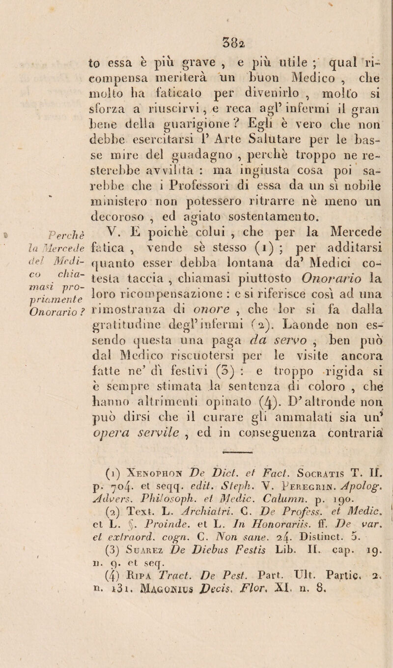 Perchè la Mercede del Medi¬ co chia¬ masi pro¬ priamente Onorario ? ( 382 to essa è più grave , e più utile ; qual 'ri¬ compensa meriterà un buon Medico , che inolio ha faticato per divenirlo , molto si sforza a riuscirvi, e reca agl’infermi il gran bene della guarigione ? Egli è vero che non debbe esercitarsi 1’ Arte Salutare per le bas¬ se mire del guadagno , perche troppo ne re¬ sterebbe avvilita : ma ingiusta cosa poi sa¬ rebbe che i Professori di essa da un sì nobile ministero non potessero ritrarre nè meno un decoroso , ed agiato sostentamento. V. E poiché colui , che per la Mercede fatica , vende sè stesso (1) ; per additarsi quanto esser debba lontana da’ Medici co- testa taccia , chiamasi piuttosto Onorario la loro ricompensazione : e si riferisce così ad una rimostranza di onore , che lor si fa dalla gratitudine degl’infermi fa). Laonde non es¬ sendo questa una paga da servo , hen può dal Medico riscuotersi per le visite ancora fatte ne’ dì festivi (3) : e troppo rigida si è sempre stimata la sentenza di coloro , che hanno altrimenti opinato (4). D'altronde non può dirsi che il curare gli ammalati sia un* opera servile , ed in conseguenza contraria (1) Xenopiion De Dict. et Faci. Socratis T. IL p. no4- et seqq. edit. Steph. V. Peregrino Apologo Adoers. Philosoph. et Medie. Calumn. p. 190. (2) Text. L. Archiatri. G. De Profess. et Medie. 1 2 3 4 et L. §. Proinde, et L. In Honorariis. ff. De var. et extraord. cogn. C. Non sane. 2/9 Distinct. 5. (3) Suarez De Diebus Festis Lib. IL cap. 19. u. 9. et seq. (4) Ripa Traci. De Pest. Part. TJlt. Panie. 2.