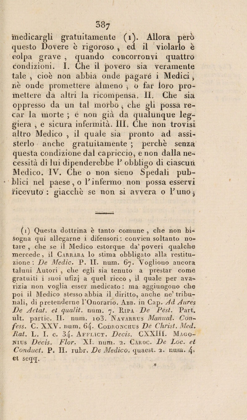 387 medicargli gratuitamente (1). Allora però questo Dovere è rigoroso , ed il violarlo è colpa grave , quando concorronvi quattro condizioni. I. Che il povero sia veramente tale , cioè non abbia onde pagaré i Medici % nè onde promettere almeno $ o far loro pro¬ mettere da altri la ricompensa. IL Che sia oppresso da un tal morbo , che gii possa re- car la morte ; e non già da qualunque leg¬ giera , e sicura infermità. IIL Che non trovisi altro Medico , il quale sia pronto ad assi* sterlo anche gratuitamente ; perchè senza questa condizione dal capriccio, e non dalla ne¬ cessità di lui dipenderebbe Y obbligo di ciascun Medico. IV. Che o non sieno Spedali pub- * blici nel paese, o Y infermo non possa esservi ricevuto : giacché se non si avvera o Y uno ^ (i) Questa dottrina è tanto comune , che non bi¬ sogna qui allegarne i difensori: convien soltanto no* tare , che se il Medico estorque da’ poveri qualche mercede, il Carrara lo stima obbligato alla restitu¬ zione : De Medie. P. II. num. 67. Vogliono ancora taluni Autori , che egli sia tenuto a prestar come gratuiti i suoi ufizj a quel ricco , il quale per ava¬ rizia non voglia esser medicato : ma aggiungono che poi il Medico stesso abbia il diritto, anche ne1 tribu¬ nali, di pretenderne l’Onorario. Abb. in Cap. Ad Aares De Aetat. et qualit. num. 7. Pupa De Pest. Part. ult. par tic. II. num. io3. Navarrus Marinai. Con-, fess. C. XXV. num. 64. Codronciius De Christ. Med. Rat. L. I. c. 34* Afflict. Decis. CXXIII. Mago¬ ni us Decis. Fior. XI. num. 2. Caroc. De Loc. et Conduci. P. II. rubr. De Medico, quaest. 2. num. 4» et seqq. *