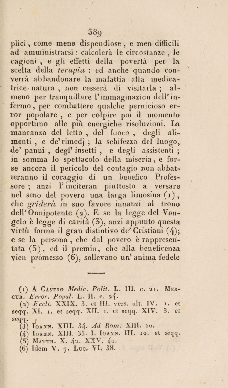 q 38y plìci, come meno dispendiose , e men difficili ad amministrarsi: calcolerà le circostanze , le cagioni , e gli effetti della povertà per la scelta della terapia : ed anche quando con¬ verrà abbandonare la malattia alla medica- trice- natura , non cesserà di visitarla; al¬ meno per tranquillare Pimmaginazion delPin¬ fermo , per combattere qualche pernicioso er- ror popolare , e per colpire poi il momento opportuno alle più energiche risoluzioni. La mancanza del letto * del fuoco , degli ali¬ menti , e de’rimedj ; la schifezza del luogo,, de* panni , degl’ insetti , e degli assistenti ; in somma lo spettacolo della miseria , e for¬ se ancora il pericolo del contagio non abbat¬ teranno il coraggio di un benefico Profes¬ sore ; anzi P inciteran piuttosto a versare nel seno del povero una larga limosina (1 ) , che griderà in suo favore innanzi al trono delP Onnipotente (2). E se la legge del Van¬ gelo e legge di carità (3), anzi appunto questa virtù forma il gran distintivo de1 2 3 4 5 6 Cristiani (4); e se la persona , che dal povero è rappresen¬ tata (5), ed il premio, che alla beneficenza vien promesso (6), sollevano un’ anima fedele (1) A Castro Medie. Polit. L. III. c. 21. Mer- cur. Error. Popul. L. IL c. 24* (2) Ecclì. XXIX. 3. et III. vers. ult. IV. t. et seqq. XI. 1. et seqq. XII. 1. et seqq. XIV. 3. et seqq. (3) Ioànn. XIII. 34. Ad Rom. XIII. io. (4) IoAJSN. XIII. 35. L IoANN. III. 10. et seqq. (5) Màtth. X. 42. XXV. 4o. (6) Idem V, 7. Lue. VI. 33. t