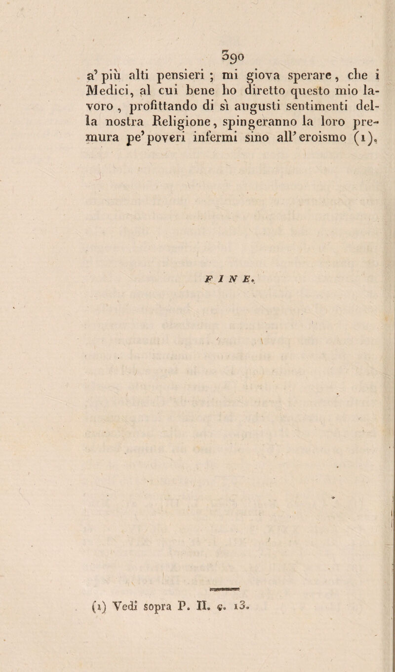 5go a9 piu alti pensieri ; mi giova sperare, die i Medici, al cui bene lio diretto questo mio la¬ voro , profittando di si augusti sentimenti del¬ la nostra Religione, spingeranno la loro pre¬ mura pe’poveri infermi sino alP eroismo (i)e J • FIN E, 1