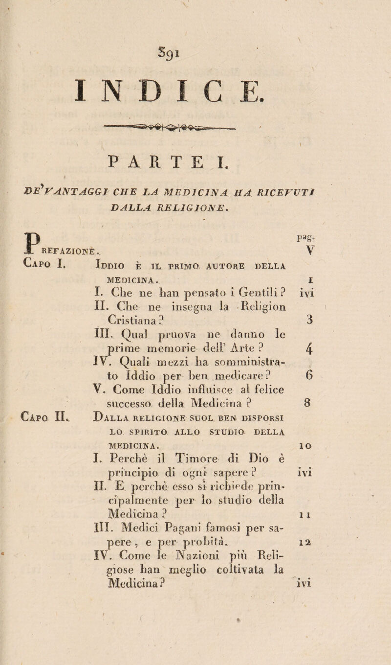 I INDICE. PARTE I. be'*vantaggi che la medicina, ha ricevuti DALLA RELIGIONE.. Fpag. REF azione ... V Capo I. Iddio è il primo autore della MEDICINA. I I. die ne han pensato i Gentili ? ivi II. Clie ne insegna la Religion Cristiana ? 3 III. Qual pruova ne danno le prime memorie dell1 Arte ? 4 IV. Quali mezzi ha somministra¬ to Iddio per ben medicare ? 6 V. Come Iddio influisce ai felice successo della Medicina ? 8 Capo IL. Dalla religione suol ben disporsi LO SPIRITO ALLO STUDIO DELLA MEDICINA. IO I. Perchè il Timore di Dio è principio di ogni sapere ? ivi IL E perchè esso si richiede prin¬ cipalmente per lo studio della Medicina ? 11 III. Medici Pagani famosi per sa¬ pere , e per probità. 12 IV. Come le Nazioni più Reli¬ giose han meglio coltivata la