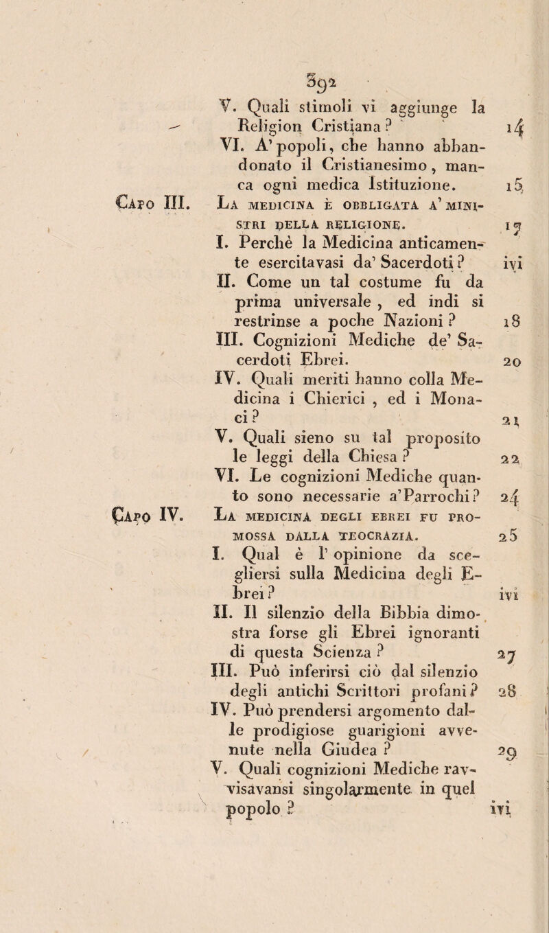 Caio IV. 392 . . V. Quali stimoli vi aggiunge la Religion Cristiana? ìzf: VI. A’popoli, che hanno abban¬ donato il Cristianesimo, man¬ ca ogni medica Istituzione. if> stri della religione. 15? I. Perchè la Medicina anticamen¬ te esercitavasi da’ Sacerdoti ? ivi II. Come un tal costume fu da prima universale , ed indi si restrinse a poche Nazioni? 18 III. Cognizioni Mediche de’ Sa¬ cerdoti Ebrei. 20 IV. Quali meriti hanno colla Me¬ dicina i Chierici , ed i Mona¬ ci ? 2 X V. Quali sieno su tal proposito le leggi della Chiesa ? 22 VI. Le cognizioni Mediche quan¬ to sono necessarie a’Parrochi? 24 La medicina degli ebrei fu pro¬ mossa dalla teocrazia. 2 5 I. Qual è T opinione da sce¬ gliersi sulla Medicina degli E- brei ? ivi IL II silenzio della Bibbia dimo- • stra forse gli Ebrei ignoranti di questa Scienza ? 2j III. Può inferirsi ciò dal silenzio degli antichi Scrittori profani? 28 IV. Può prendersi argomento dal¬ le prodigiose guarigioni avve¬ nute nella Giudea ? 2^ V. Quali cognizioni Mediche rav- visavansi singolarmente in quel popolo ? ivi