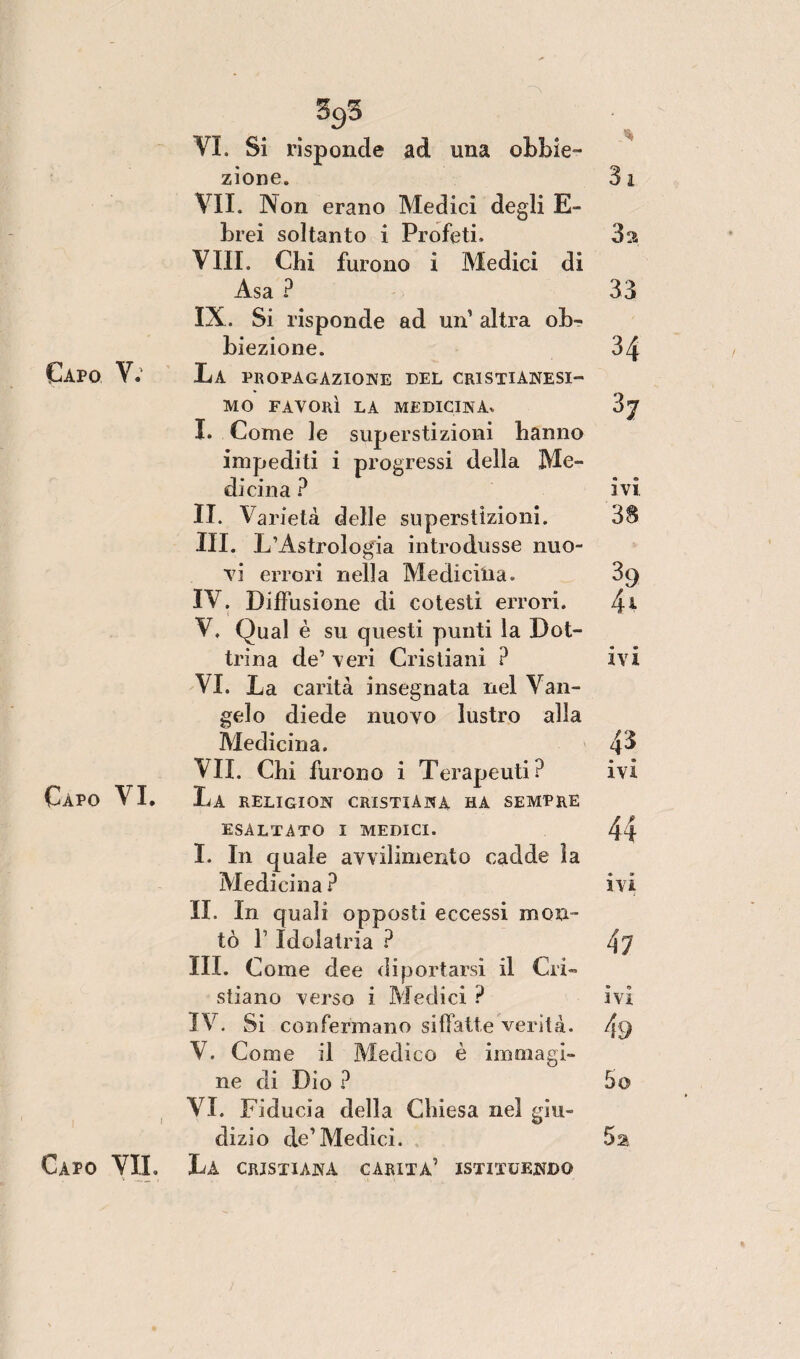 %3 VI. Si risponde ad una obbie¬ zione. 31 VII. Non erano Medici degli E- brei soltanto i Profeti. 3a Vili. Chi furono i Medici di Asa ? 33 IX. Si risponde ad un1 altra ob¬ biezione. 34 Capo V.1 La PROPAGAZIONE DEL CRISTIANESI¬ MO FAVORÌ LA MEDICINA. 3j I. Come le superstizioni hanno impediti i progressi della Me¬ dicina ? ivi. II. Varietà delle superstizioni. 38 III. L’Astrologia introdusse nuo¬ vi errori nella Medicina. 39 IV. Diffusione di cotesti errori. 41 V. Qual è su questi punti la Dot¬ trina de’ veri Cristiani ? ivi VI. La carità insegnata nel Van¬ gelo diede nuovo lustro alla Medicina. 4^ VII. Chi furono i Terapeuti? ivi Capo VI. La RELIGION CRISTIANA HA SEMPRE ESALTATO I MEDICI. 44 I. In quale avvilimento cadde la Medicina? ivi II. In quali opposti eccessi mon¬ tò 1’ Idolatria ? 47 III. Come dee diportarsi il Cri¬ stiano verso i Medici ? ivi IV. Si confermano siffatte verità. 4'9 V. Come il Medico è immagi¬ ne di Dio ? 5o VI. Fiducia della Chiesa nel giu¬ dizio de1 Medici.
