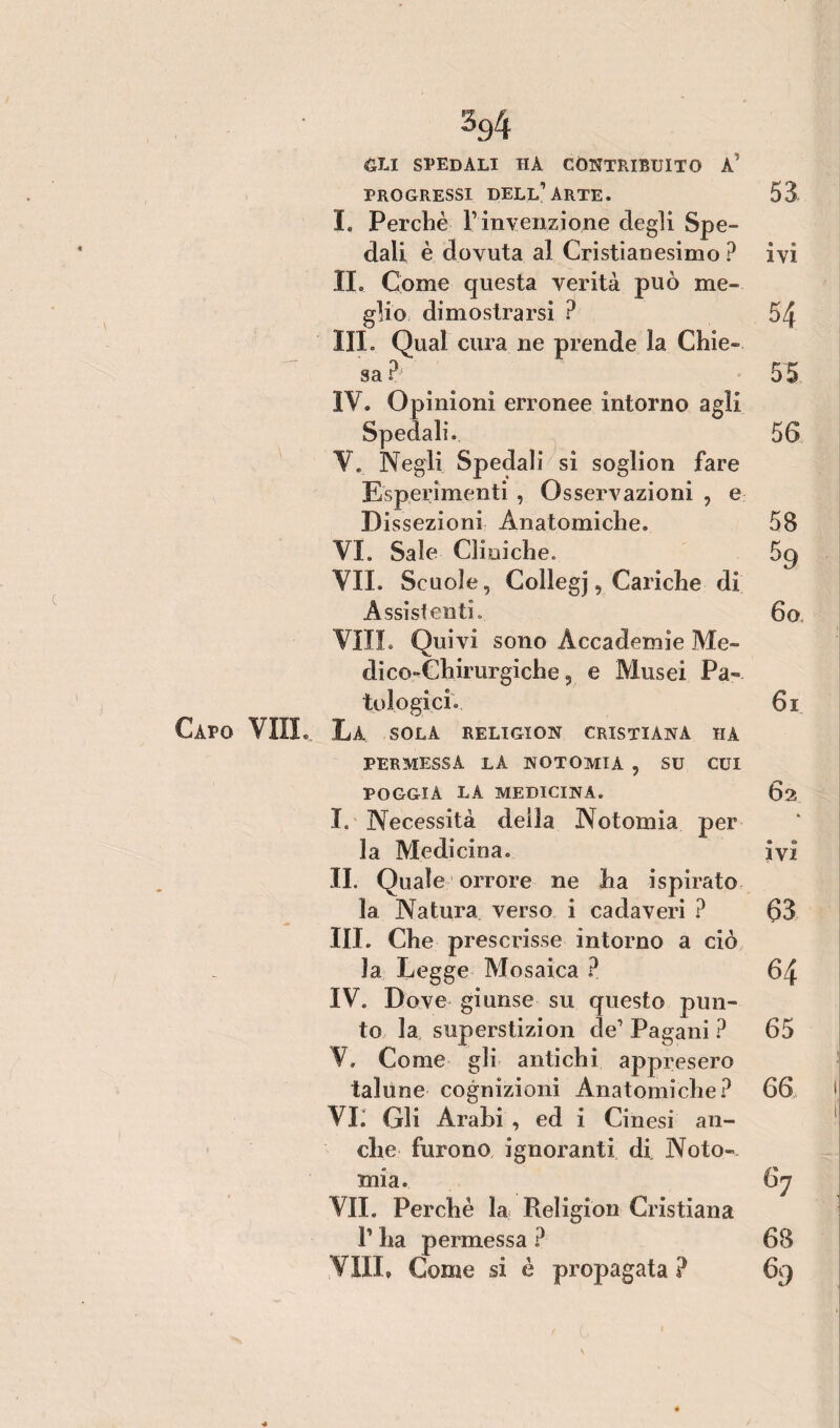 %4 GLI spedali HA CONTRIBUITO a’ PROGRESSI DELL’ARTE. 53 I, Perchè V invenzione degli Spe¬ dali è dovuta al Cristianesimo ? ivi IL Come questa verità può me¬ glio dimostrarsi ? 54 III. Qual cura ne prende la Chie¬ sa £ 55 IV. Opinioni erronee intorno agli Spedali. 56 V. Negli Spedali si soglion fare Esperimenti , Osservazioni , e Dissezioni Anatomiche. 58 VI. Sale Cliniche. 5g VII. Scuole, Collegj, Cariche di Assist enti. 6o. Vili. Quivi sono Accademie Me¬ dico-Chirurgiche, e Musei Pa¬ tologici. 6i PERMESSA LA NOTOMIA , SU CUI POGGIA LA MEDICINA. 62 I. Necessità della Notomia per la Medicina. ivi II. Quale orrore ne ha ispirato la Natura verso i cadaveri ? 63 III. Che prescrisse intorno a ciò la Legge Mosaica ? 64 IV. Dove giunse su questo pun¬ to la superstizion de1 Pagani ? 65 V. Come gli antichi appresero talune cognizioni Anatomiche? 66 VI. Gli Àrabi , ed i Cinesi an¬ che furono ignoranti di Noto- mia. 6y VII. Perchè la Religion Cristiana 1’ ha permessa ? 68 VIIL Come si è propagata ? 69