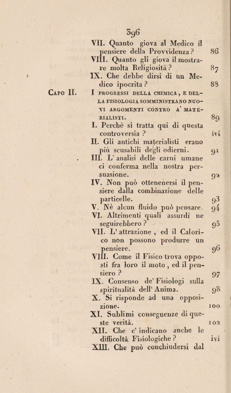 t Capo IL rr O96 VII. Quanto giova al Medico il pensiere della Provvidenza ? Vili. Quanto gli giova il mostra¬ re molta Religiosità ? IX. Che dehbe dirsi di un Me¬ dico ipocrita ? I PROGRESSI DELLA CHIMICA , E DEL¬ LA FISIOLOGIA SOMMINISTRANO NUO¬ VI ARGOMENTI CONTRO A’ MATE¬ RIALISTI. I. Perchè si tratta cpii di questa controversia ? IL Gli antichi materialisti erano più scusabili degli odierni. III. L' analisi delle carni umane ci conferma nella nostra per¬ suasione. IV. Non può ottenenersi il pen¬ siere dalla combinazione delle particelle. V. Nè alcun fluido può pensare. VI. Altrimenti quali assurdi ne seguirebbero ? VII. L’ attrazione , ed il Calori¬ co non possono produrre un pensiere. Vili. Come il F isico trova oppo¬ sti fra loro il moto , ed il pen¬ siero ? IX. Consenso de' Fisiologi sulla spiritualità dell1 Ànima. X. Si risponde ad una opposi¬ zione. XI. Sublimi conseguenze di que¬ ste verità. XII. Che c1 indicano anche le XIII. Che può conchiudersi dal sa 87 8$ 89. • m IVI 91 93 9Ì 95 96 99 98, 100 102