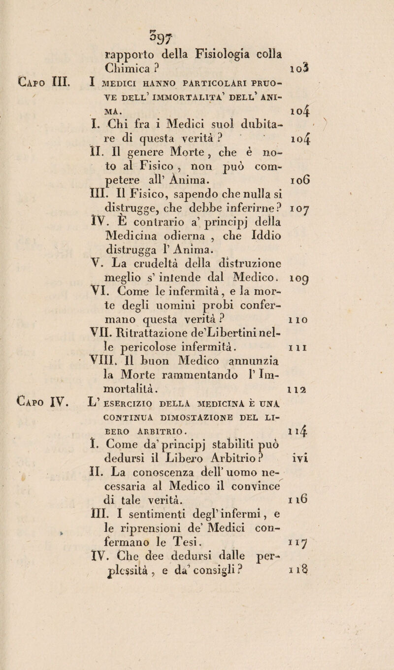 V* °S7 rapporto della Fisiologia colla Chimica ? io3 Capo III. I MEDICI HANNO PARTICOLARI PRUD¬ VE dell’ IMMORTALITÀ1 DELL1 ANI¬ MA. I04 I. Chi fra i Medici suol dubita¬ re di questa verità ? ' io 4 II. Il genere Morte, che è no¬ to al Fisico , non può com¬ petere all1 Ànima. 106 III. Il Fisico, sapendo che nulla si distrugge, che debbe inferirne? 107 IV. È contrario a1 principj della Medicina odierna , che Iddio distrugga 1 Anima. Y. La crudeltà della distruzione meglio s1 intende dal Medico. 109 VI. Come le infermità, e la mor¬ te degli uomini probi confer¬ mano questa verità ? 110 VII. Ritrattazione de’Libertini nel¬ le pericolose infermità. in Vili. Il buon Medico annunzia la Morte rammentando f Im¬ mortalità. 112 Capo IV. L1 ESERCIZIO DELLA MEDICINA È UNA CONTINUA DIMOSTAZIONE DEL LI¬ BERO Arbitrio. i i/£ I. Come da1 principj stabiliti può dedursi il Libero Arbitrio? ivi II. La conoscenza dell’ uomo ne¬ cessaria al Medico il convince di tale verità. 116 III. I sentimenti degl1 infermi, e le riprensioni de’ Medici con¬ fermano le Tesi. 117 IV. Che dee dedursi dalle per¬ plessità , e da'consigli? 11S
