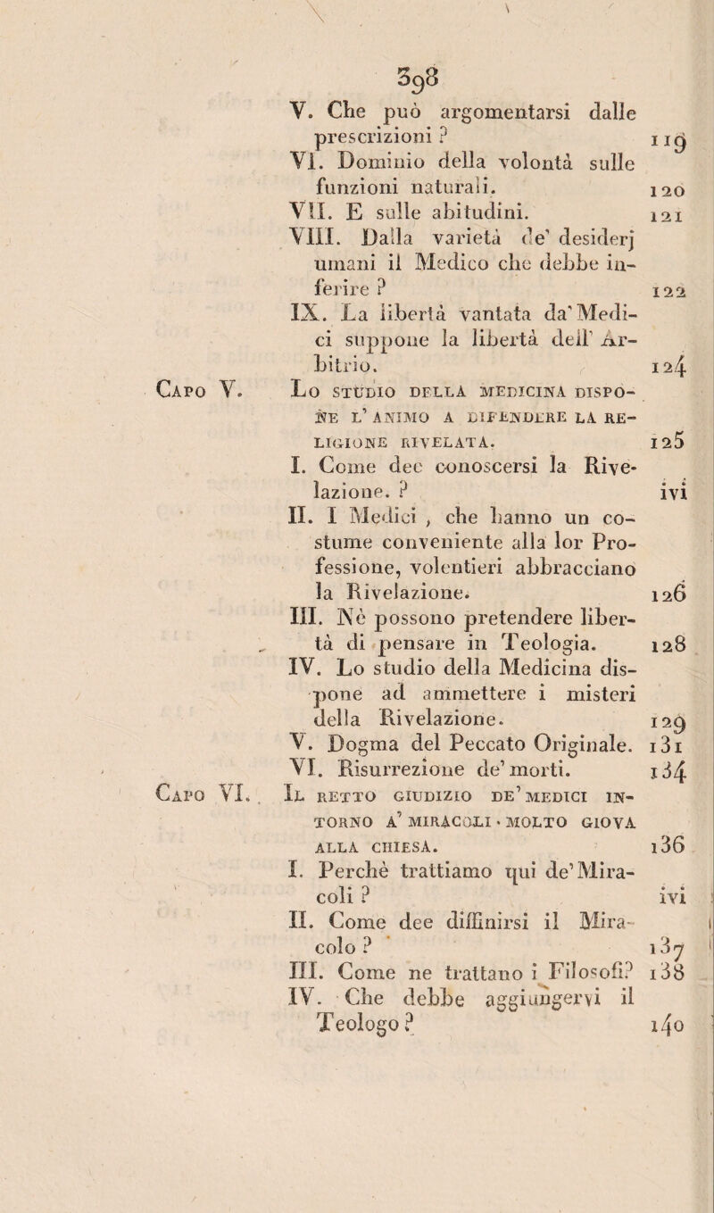 Capo VI. , \ ' ■' Y. Clie può argomentarsi dalle prescrizioni ? VI. Dominio della volontà sulle funzioni naturali. VII. E sulle abitudini. VILI. Dalla varietà de’ desiderj umani il Medico che debbo in¬ ferire ? IX. La libertà vantata da'Medi¬ ci suppone la libertà dell1 Ar¬ bitrio. NE l’animo a difendere la re¬ ligione rivelata. I. Come dee conoscersi la Rive¬ lazione. ? IL I M edici > che hanno un co¬ stume conveniente alla lor Pro¬ fessione, volentieri abbracciano la Rivelazione. III. Nè possono pretendere liber¬ tà di pensare in Teologia. IV. Lo studio della Medicina dis¬ pone ad ammettere i misteri della Rivelazione. V. Dogma del Peccato Originale. VI. Risurrezione de’morti. Il retto giudizio de’medici in¬ torno a’ miracoli • molto giova alla chiesa. I. Perchè trattiamo qui de’Mira¬ coli ? IL Come dee diflinirsi il Mira¬ colo ? III. Come ne trattano i Filosofi? IV. Che debbe aggiungervi il Teologo ? IJ9 120 121 122 124 I2Ò 0 «• IVI 126 128 I29 13i x34 i36 ivi 1 ny 138 i4o