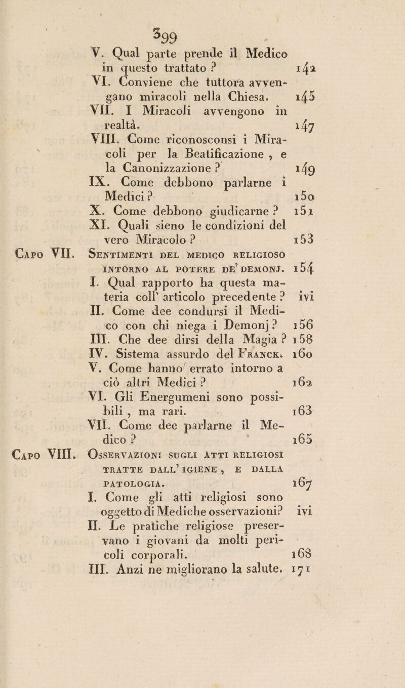 3 V. Qual parte prende il Medico in questo trattato ? i4* Vi. Conviene che tuttora avven¬ gano miracoli nella Chiesa. i45 VII. I Miracoli avvengono in realtà. 147 Vili. Come riconosconsi i Mira¬ coli per la Beatificazione , e la Canonizzazione ? i/\g IX. Come debbono parlarne i Medici? i5o X. Come debbono giudicarne? i5i XI. Quali sieno le condizioni del vero Miracolo ? i53 Capo VII. Sentimenti del medico religioso INTORNO AL POTERE DE’DEMONI. I 5 { I. Qual rapporto ha questa ma¬ teria coll1 articolo precedente ? ivi IL Come dee condursi il Medi¬ co con chi niega i Demonj ? i56 III. Che dee dirsi della Magia? i58 IV. Sistema assurdo del Franck. i6o V. Come hanno errato intorno a ciò altri Medici ? 162 VI. Gli Energumeni sono possi¬ bili , ma rari. i63 VII. Come dee parlarne il Me¬ dico ? x65 Capo Vili. Osservazioni sugli atti religiosi TRATTE dall’ IGIENE , E DALLA patologia. 167 I. Come gli atti religiosi sono oggetto di Mediche osservazioni? ivi II. Le pratiche religiose preser¬ vano i giovani da molti peri¬ coli corporali. 168 III» Anzi ne migliorano la salute. 171