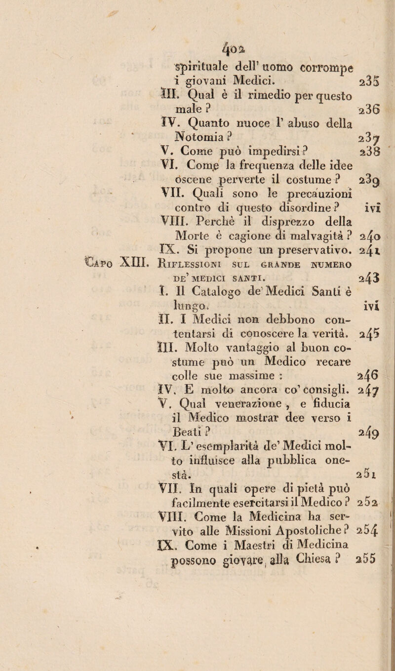 spirituale delP uomo corrompe i giovani Medici. 235 Qual è il rimedio per questo male ? 236 IV. Quanto nuoce 1’ abuso della Notomia ? iZj V. Come può impedirsi? s38 VI. Comje la frequenza delle idee oscene perverte il costume ? 23^ VII. Quali sono le precauzioni contro di questo disordine ? ivi Vili. Perché il disprezzo della Morte è cagione di malvagità ? 240 IX. Si propone un preservativo. 24* XIII. Riflessioni sul grande numero de’MEDICI SANTI. 243 I. 11 Catalogo de Medici Santi è lungo, ivi IL I Medici non debbono con¬ tentarsi di conoscere la verità. $4^ III. Molto vantaggio al buon co¬ stume può un Medico recare colle sue massime : 246 IV. E molto ancora co1 consigli. 2^7 V. Qual venerazione , e fiducia il Medico mostrar dee verso i Beati ? 249 VI. L’esemplarità de’ Medici mol¬ to influisce alla pubblica one¬ stà. a5i VII. In quali opere di pietà può facilmente esercitarsi il Medico ? 2 5 2 Vili. Come la Medicina ha ser¬ vito alle Missioni Apostoliche ? 254 IX. Come i Maestri di Medicina possono giovare, alla Chiesa? s55