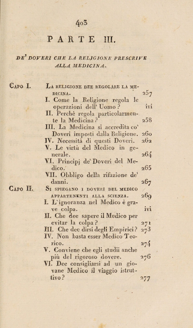 PARTE HI. DE DOVERI CHE LA RELIGIONE PRESCRIP’E ALLA MEDICINA. Capo I. La RELIGIONE DEE REGOLARE I,À ME¬ DICINA. 20 7 I. Come la Religione regola le operazioni dell’ Uomo ? ivi II. Perchè regola particolarmen¬ te la Medicina ? 258 III. La Medicina si accredita co1 Doveri imposti dalla Religione. 260 IV. Necessità di questi Doveri. 262 V. Le virtù del Medico in ge¬ nerale. 264 VI. Principi de Doveri del Me¬ dico. 205 VII. Obbligo della rifazione de1 danni. 267 Capo IL Si SPIEGANO I DOVERI DEL MEDICO appartenenti alla scienza. 269 I. L’ignoranza nel Medico è gra¬ ve colpa. ivi IL Che dee sapere il Medico per evitar la colpa? 271 III. Che dee dirsi degli Empirici ? 27$ IV. Non basta esser Medico Teo¬ rico. 274 V. Conviene che egli studii anche più del rigoroso dovere. 276 VI. Dee consigliarsi ad un gio¬ vane Medico il viaggio istrut¬ tivo ? 2*7 77