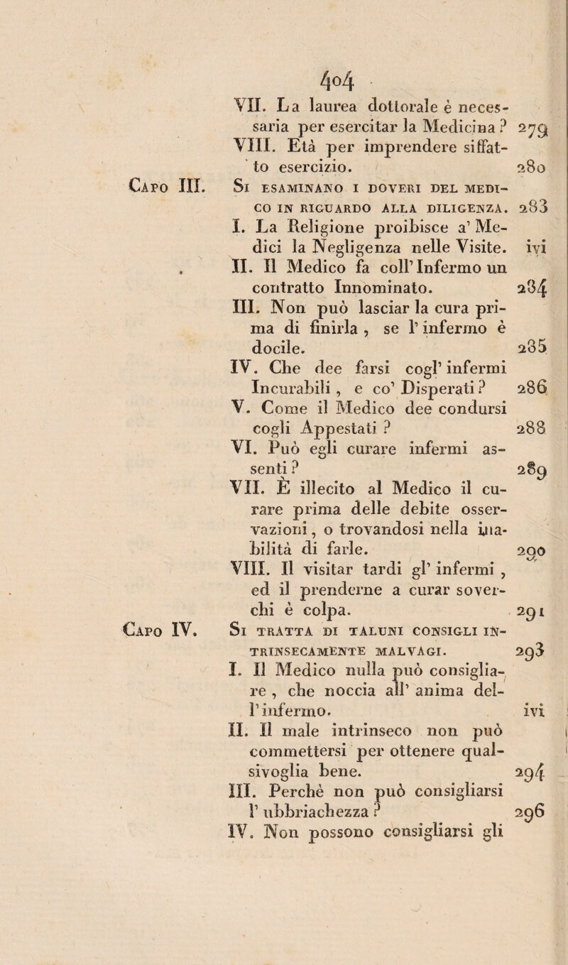 4<4 VII. La laurea dottorale è neces¬ saria per esercitar la Medicina ? 279 Vili. Età per imprendere siffat¬ to esercizio. f 28 o Ca PO III. Si ESAMINANO I DOVERI DEL MEDI¬ CO IN RIGUARDO ALLA DILIGENZA. 288 I. La Religione proibisce a’ Me¬ dici la Negligenza nelle Visite, ivi . II. Il Medico fa coll1 Infermo un contratto Innominato. 284 III. Non può lasciar la cura pri¬ ma di finirla , se l1 infermo è docile. 285 IV. Che dee farsi cogl1 infermi Incurabili, e co1 Disperati ? 286 V. Come il Medico dee condursi cogli Appestati ? 288 VI. Può egli curare infermi as¬ senti ? 289 VII. È illecito al Medico il cu¬ rare prima delle debite osser¬ vazioni , o trovandosi nella ina¬ bilità di farle. 290 Vili. Il visitar tardi gl1 infermi , ed il prenderne a curar sover¬ chi è colpa. 291 Capo IV. Si TRATTA DI TALUNI CONSIGLI IN¬ TRINSECAMENTE malvagi. 298 I. Il Medico nulla può consiglia¬ re , che noccia all1 anima dei- fi uf ermo. ivi IL lì male intrinseco non può commettersi per ottenere qual¬ sivoglia bene. 294 III. Perchè non può consigliarsi V ubbriachezza ?
