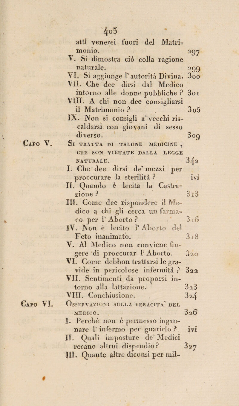 atti venerei fuori del Matri¬ monio. 292 V. Si dimostra ciò colla ragione naturale. 299 VI. Si aggiunge P autorità Divina. 3oo VII. Che dee dirsi dal Medico intorno alle donne pubbliche ? 3oi Vili. A chi non dee consigliarsi il Matrimonio ? 3o5 IX. Non si consigli a'vecchi ris¬ caldarsi con giovani di sesso diverso. 809 Si tratta di talune medicine , CHE SON VIETATE DALLA LEGGE NATURALE. 3z}2 I. Che dee dirsi de' mezzi per proccurare la sterilità ? ivi IL Quando è lecita la Castra- • *9 zione r aio III. Come dee rispondere il Me¬ dico a chi gli cerca un farma¬ co per l1 Aborto ? ’ 316 IV. Non è lecito V Aborto del Feto inanimato. 318 V. Al Medico non conviene fin¬ gere'di proccurar l’Aborto. 820 VI. Come debbon trattarsi le gra¬ vide in pericolose infermità ? 322 VII. Sentimenti da proporsi in¬ torno alla lattazione. 323 Vili. Condiiusione. , 824 Osservazioni sulla veracità’ del medico. 320 I. Perchè non è permesso ingan¬ nare r infermo per guarirlo ? ivi II. Quali imposture de’ Medici recano altrui dispendio? 827 III. Quante altre diconsi per mil-