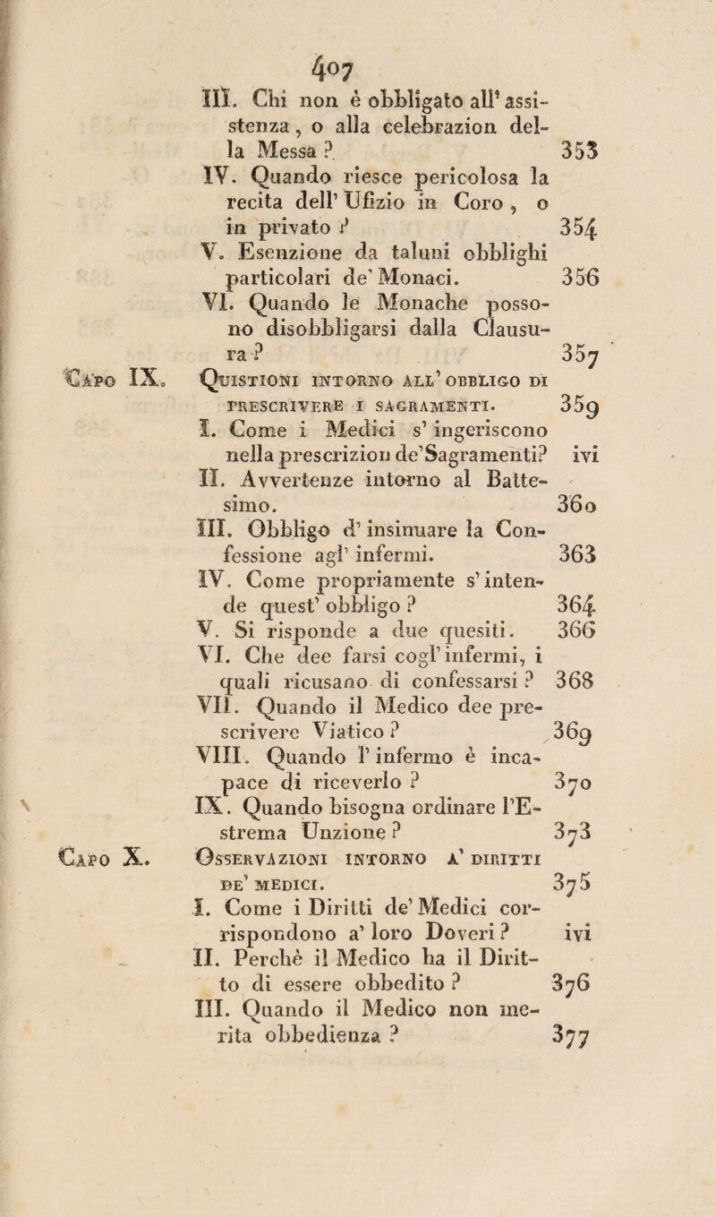 4°7 III. Chi non è obbligato all5 assi¬ stenza , o alla celebrazion del¬ la Messa ?. 353 IV. Quando riesce pericolosa la recita dell1 U tìzio in Coro , o in privato ? 354 V. Esenzione da taluni obblighi particolari de' Monaci. 356 VI. Quando le Monache posso¬ no disobbligarsi dalla Clausu¬ ra ? 35j Quistiqni intorno ali.1 obbligo di PRESCRIVERE I SACRAMENTI. 359 I. Come i Medici s1 ingeriscono nella prescrizion de1 Sagra nienti? ivi IL Avvertenze intorno al Batte¬ simo. 36 o III. Obbligo iV insinuare la Con¬ fessione agì’ infermi. 363 IV. Come propriamente s’inten¬ de quest1 obbligo ? 364 V. Si risponde a due quesiti. 366 VI. Che dee farsi cogl1 infermi, i quali ricusano di confessarsi ? 368 VII. Quando il Medico dee pre¬ scrivere Viatico ? 369 Vili. Quando l1 infermo è inca¬ pace di riceverlo ? 370 IX. Quando bisogna ordinare l’E¬ strema Unzione ? 3 ji Osservazioni intorno a1 diritti de1 medici. 3^5 I. Come i Diritti de1 Medici cor¬ rispondono a1 loro Doveri? ivi II. Perchè il Medico ha il Dirit¬ to di essere obbedito ? 876 III. Quando il Medico non ine¬ rita obbedienza ? $77