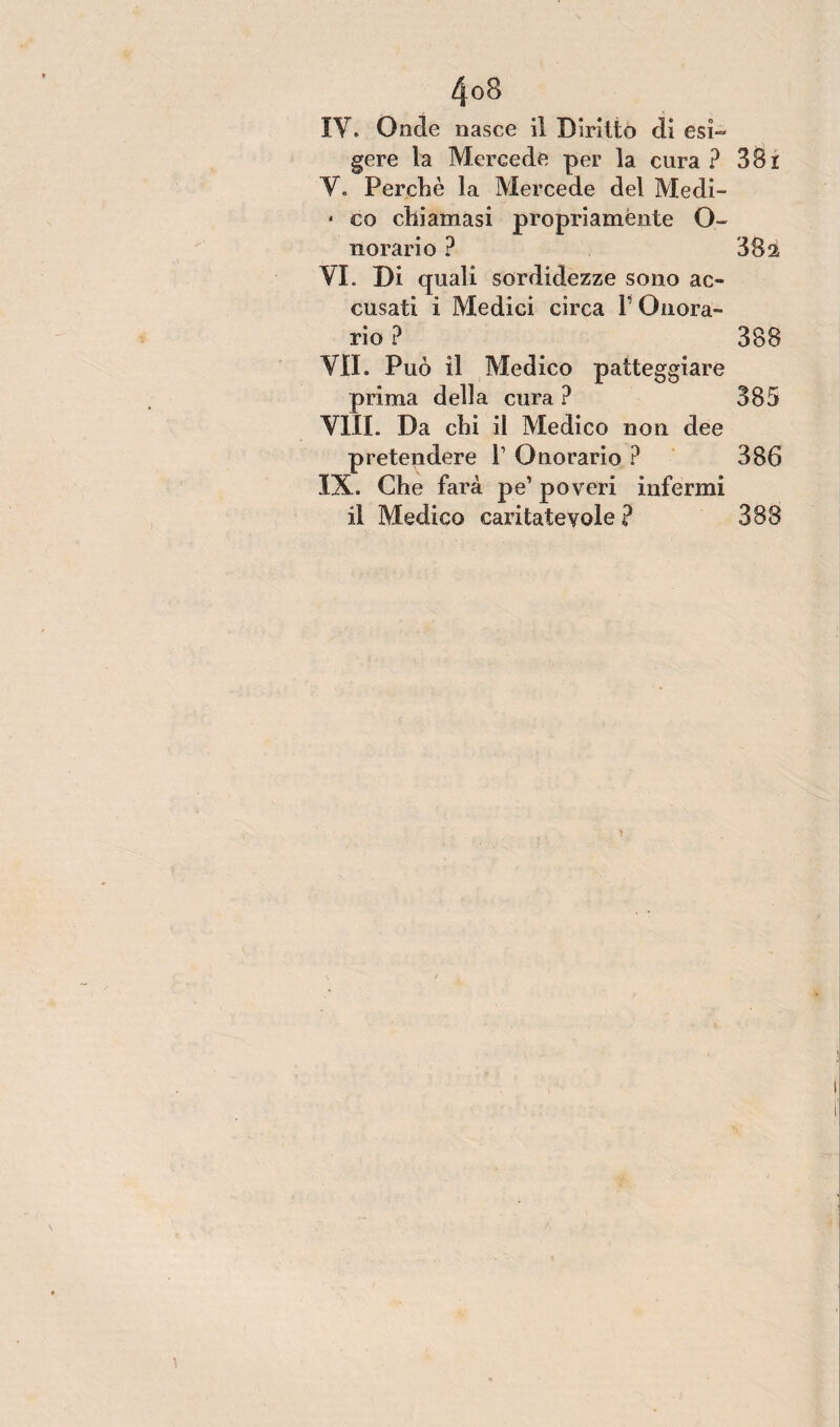 IV. Onde nasce il Diritto di esi¬ gere la Mercede per la cura? 381 V. Perchè la Mercede del Medi- * co chiamasi propriaménte O- norari o ? 302 VI. Di quali sordidezze sono ac¬ cusati i Medici circa V Onora¬ rio ? 388 VII. Può il Medico patteggiare prima della cura ? 385 Vili. Da chi il Medico non dee pretendere l1 Onorario ? 386 IX. Che farà pe’ poveri infermi il Medico caritatevole ? 388