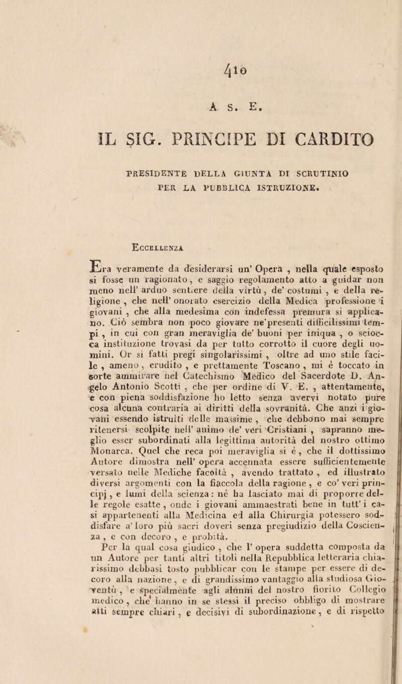 A. S. E. ÌL SìG. PRINCIPE DI CARDITO presidente della giunta di scrutinio PER LA PUBBLICA ISTRUZIONE. Eccellenza Era veramente da desiderarsi un’ Opera , nella quale esposto si fosse un ragionato, e saggio regolamento alto a guidar non meno nell’ arduo sent.ere della virtù, de’costumi , e della re¬ ligione , che nell’ onorato esercizio della Medica professione i giovani , che alla medesima con indefessa premura si applica¬ no. Ciò sembra non poco giovare ne’presenti difficilissimi tem¬ pi , in cui con gran meraviglia de’ buoni per iniqua , o scioc¬ ca instituzione trovasi da per tutto corrotto il cuore degli uo¬ mini. Or si fatti pregi singolarissimi , oltre ad uno stile faci¬ le , ameno , erudito , e prettamente Toscano , mi è toccato in sorte ammirare nel Catechismo Medico del Sacerdote 13. An¬ gelo Antonio Scotti , che per ordine di Y. E. , attentamente, e con piena soddisfazione ho letto senza avervi notato pure cosa alcuna contraria ai diritti della sovranità. Che anzi i gio¬ vani essendo istruiti delle massime , che debbono mai sempre ritenersi scolpite nell’ animo de’ veri Cristiani , sapranno me¬ glio esser subordinati alla legittima autorità del nostro ottimo Monarca. Quel che reca poi meraviglia si è , che il dottissimo Autore dimostra nell’ opera accennata essere sufficientemente versato nelle Mediche facoltà , avendo trattato , ed illustrato diversi argomenti con la fiaccola della ragione , e co’veri prin¬ cipe , e lumi della scienza : nè ha lasciato mai di proporre del¬ le regole esatte , onde i giovani ammaestrati bene in tutt’ i ca¬ si appartenenti alla Medicina ed alla Chirurgia potessero sod¬ disfare a’ loro più sacri doveri senza pregiudizio della Coscien¬ za , e con decoro , e probità. Per la qual cosa giudico , che 1’ opera suddetta composta da un Autore per tanti altri titoli nella Repubblica letteraria chia¬ rissimo delibasi tosto pubblicar con le stampe per essere di de¬ coro alla nazione , e eli grandissimo vantaggio alla studiosa Gio¬ ventù , e specialmente agli alunni dei nostro fiorito Collegio medico , che* hanno in se stessi il preciso obbligo di mostrare atti sempre chiari, e decisivi di subordinazione, e di rispetto