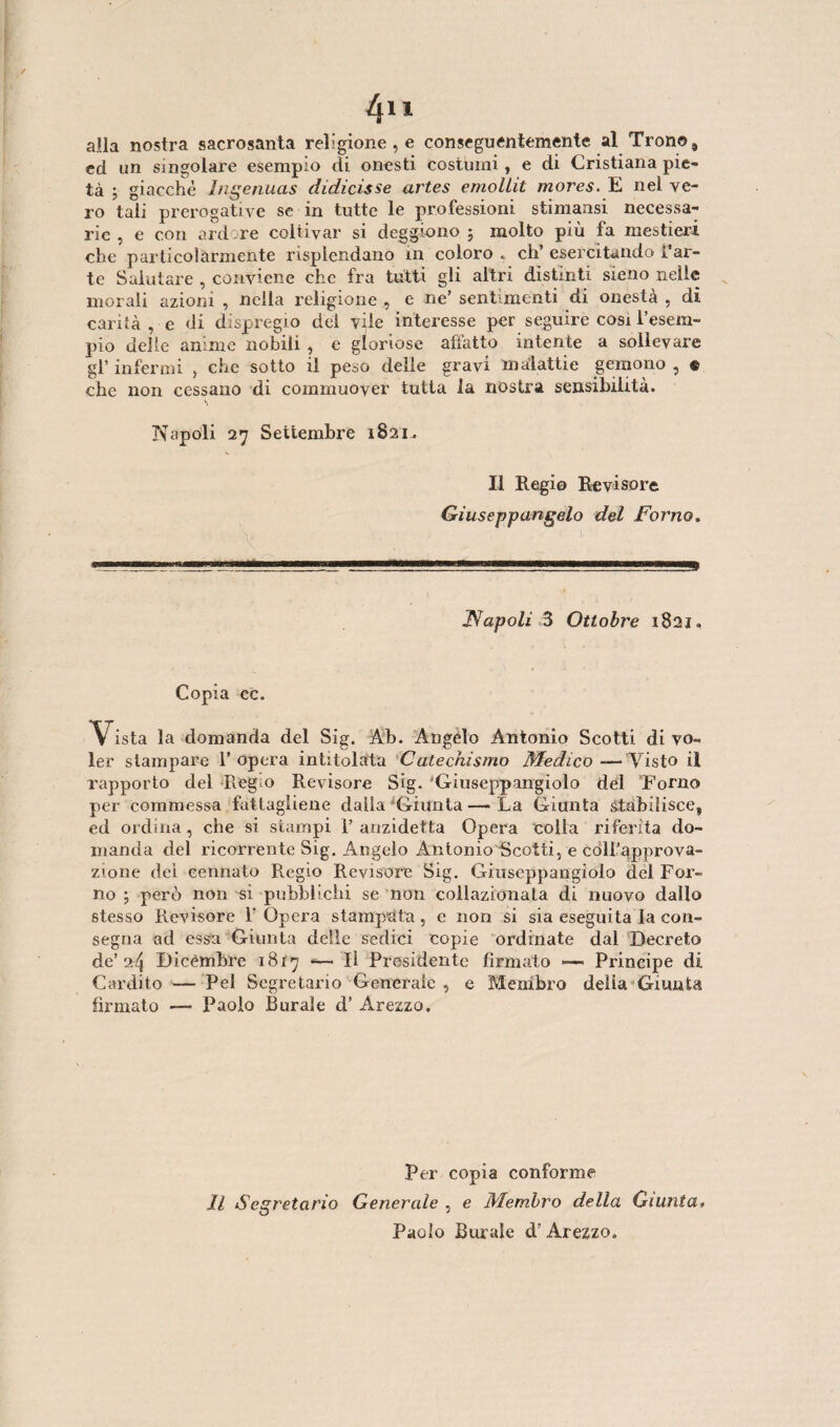 alla nostra sacrosanta religione , e conseguentemente al Trono, ed un singolare esempio di onesti costumi, e di Cristiana pie¬ tà ; giacché Ingenuas didicìsse artes emolLit mores. E nel ve¬ ro tali prerogative se in tutte le professioni stimaasi necessa¬ rie, e con ardire coltivar si deggiono ; molto più fa mestieri che particolarmente risplendano in coloro « eh’ esercitando i’ar- te Salutare , conviene che fra tutti gli altri distinti sieno nelle morali azioni , nella religione , e ne’ sentimenti di onestà , dì carità , e di dispregio del vile interesse per seguire cosi l’esem¬ pio delle anime nobili , e gloriose affatto intente a sollevare gl’ infermi , che sotto il peso delle gravi malattie gemono , e che non cessano di commuover tutta la nostra sensibilità. Napoli 27 Settembre 1821. Il Regio Revisore Giuseppangelo del Forno. Napoli 3 Ottobre 1821, Copia cc. V ista la domanda del Sig. Ah. Angelo Antonio Scotti di vo¬ ler stampare l’opera intitolata Catechismo Medico—Visto il rapporto del Regio Revisore Sig. Giuseppangiolo del Forno per commessa fattagliene dalla Giunta —- La Giunta stabilisce, ed ordina , che si stampi 1’ anzidetta Opera colla riferita do¬ manda del ricorrente Sig. Angelo Antonio Scotti, e coll’approva¬ zione dei cennato Regio Revisore Sig. Giuseppangiolo del For¬ no ; però non si pubblichi se non coliazionata di nuovo dallo stesso Revisore l'Opera stampata, e non si sia eseguita la con¬ segna ad essa Giunta delle sedici copie ordinate dal Decreto de’24 Dicèmbre 1817 -— Il Presidente firmato >—• Principe di Cardilo — Pel Segretario Generale , e Membro della Giunta firmato — Paolo Borale d’ Arezzo. Per copia conforme Il Segretario Generale , e Membro della Giunta. Paolo Burale d’Arezzo.