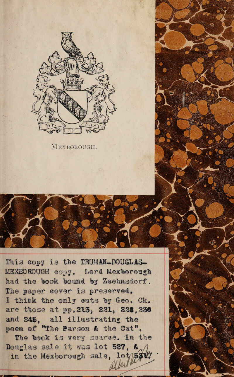 MEXBOROUGH. This com is the TRUMAM-BOUGLAS- MEXBOROUGH copy, Lord Mexboroagh had the hook bound by Zaehasdorf. The paper cover is preserved. I thi»k the only cuts by Geo. Gk are those at pp,213* 221* 221,23® and 246, all illustrating the poem of MThe Parson k the Oat11. The bock is very scarce. 'In the Douglas sale it was lot 527, & in the Mexborough sale, 1