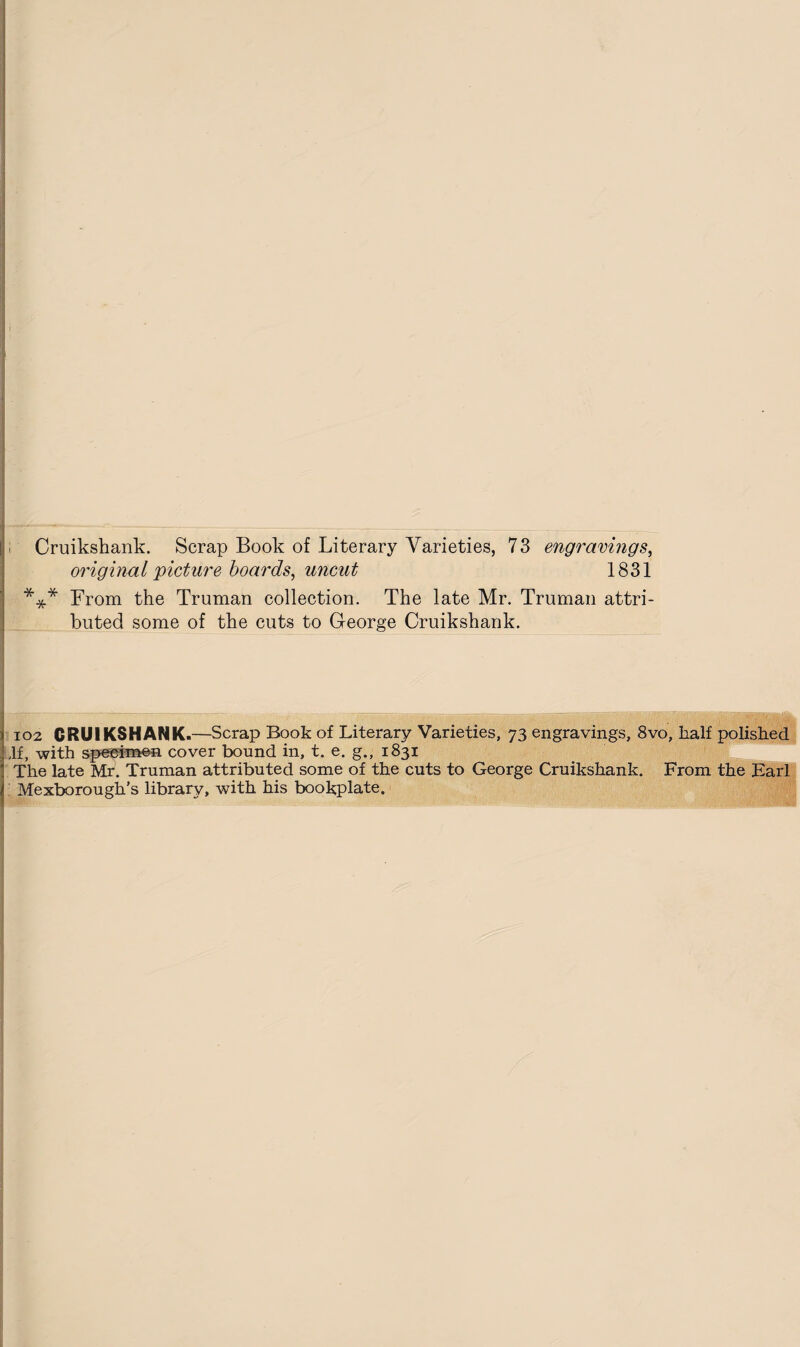 Cruikshank. Scrap Book of Literary Varieties, 73 engravings, original picture boards, uncut 1831 *** From the Truman collection. The late Mr. Truman attri¬ buted some of the cuts to George Cruikshank. » 102 CRUIKSHANK.—Scrap Book of Literary Varieties, 73 engravings, 8vo, half polished I,If, with specimen cover bound in, t. e. g., 1831 ' The late Mr. Truman attributed some of the cuts to George Cruikshank. From the Earl t. Mexborough’s library, with his bookplate.