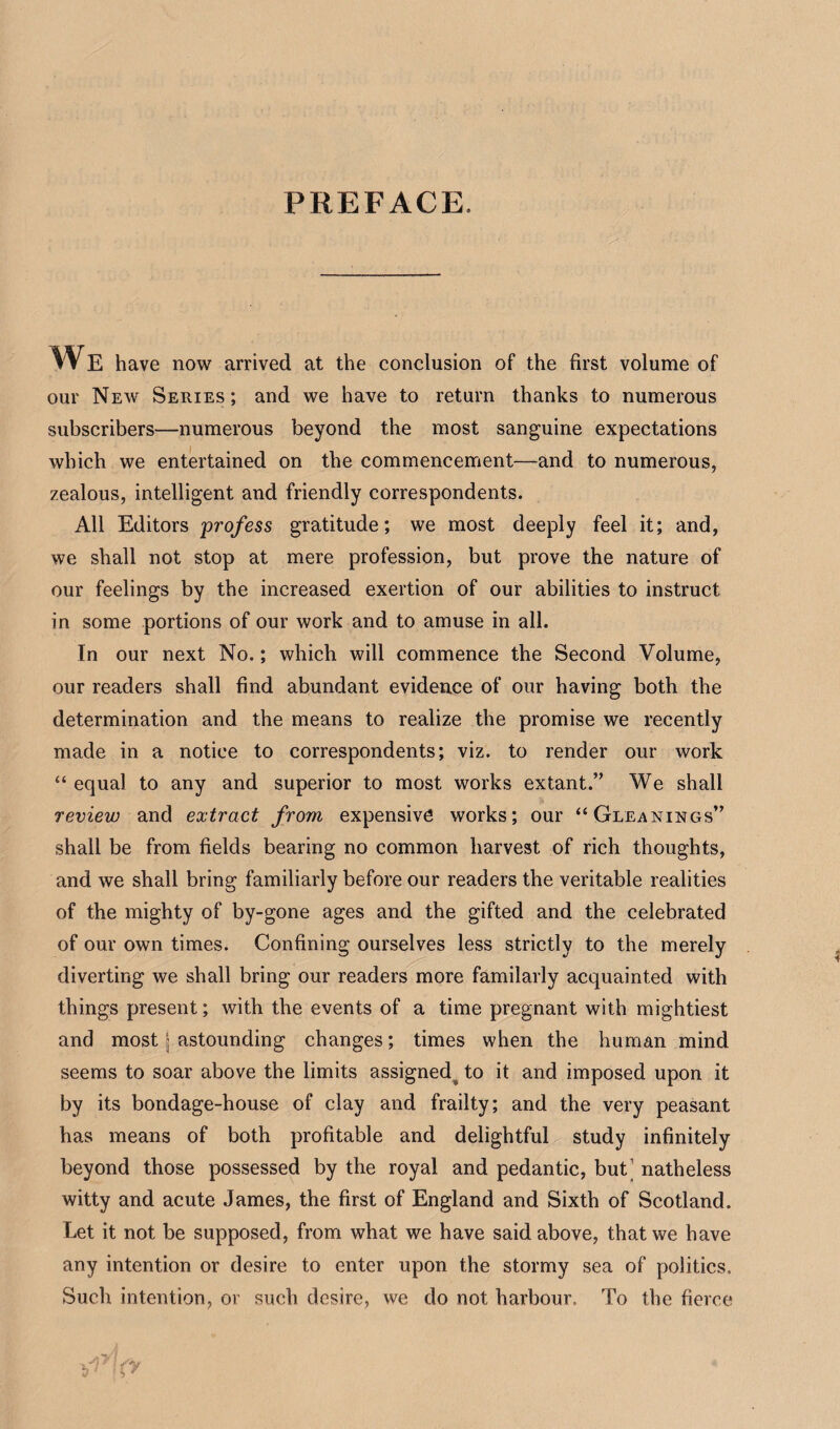 PREFACE. We have now arrived at the conclusion of the first volume of our New Series; and we have to return thanks to numerous subscribers—numerous beyond the most sanguine expectations which we entertained on the commencement—and to numerous, zealous, intelligent and friendly correspondents. All Editors 'profess gratitude; we most deeply feel it; and, we shall not stop at mere profession, but prove the nature of our feelings by the increased exertion of our abilities to instruct in some portions of our work and to amuse in all. In our next No.; which will commence the Second Volume, our readers shall find abundant evidence of our having both the determination and the means to realize the promise we recently made in a notice to correspondents; viz. to render our work “ equal to any and superior to most works extant.” We shall review and extract from expensive works; our “Gleanings” shall be from fields bearing no common harvest of rich thoughts, and we shall bring familiarly before our readers the veritable realities of the mighty of by-gone ages and the gifted and the celebrated of our own times. Confining ourselves less strictly to the merely diverting we shall bring our readers more familarly acquainted with things present; with the events of a time pregnant with mightiest and most j astounding changes; times when the human mind seems to soar above the limits assigned^ to it and imposed upon it by its bondage-house of clay and frailty; and the very peasant has means of both profitable and delightful study infinitely beyond those possessed by the royal and pedantic, but' natheless witty and acute James, the first of England and Sixth of Scotland. Let it not be supposed, from what we have said above, that we have any intention or desire to enter upon the stormy sea of politics. Such intention, or such desire, we do not harbour. To the fierce