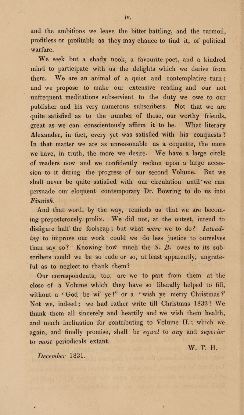 IV. and the ambitions we leave the bitter battling, and the turmoil, profitless or profitable as they may chance to find it, of political warfare. We seek but a shady nook, a favourite poet, and a kindred mind to participate with us the delights which we derive from them. We are an animal of a quiet and contemplative turn ; and we propose to make our extensive reading and our not unfrequent meditations subservient to the duty we owe to our publisher and his very numerous subscribers. Not that we are quite satisfied as to the number of those, our worthy friends, great as we can conscientously affirm it to be. What literary Alexander, in fact, every yet was satisfied with his conquests ? In that matter we are as unreasonable as a coquette, the more we have, in truth, the more we desire. We have a large circle of readers now and we confidently reckon upon a large acces¬ sion to it during the progress of our second Volume. But we shall never be quite satisfied with our circulation until we can persuade our eloquent contemporary Dr. Bowring to do us into Finnish. And that word, by the way, reminds us that we are becom¬ ing preposterously prolix. We did not, at the outset, intend to disfigure half the foolscap; but what were we to do? Intend¬ ing to improve our work could we do less justice to ourselves than say so? Knowing how much the S. B. owes to its sub¬ scribers could we be so rude or so, at least apparently, ungrate¬ ful as to neglect to thank them? Our correspondents, too, are we to part from them at the close of a Volume which they have so liberally helped to fill, without a ‘ God be wi’ ye !” or a 4 wish ye merry Christmas V Not we, indeed; we had rather write till Christmas 1832! We thank them all sincerely and heartily and we wish them health, and much inclination for contributing to Volume II.; which we again, and finally promise, shall be equal to any and superior to most periodicals extant. W. T. H. December 1831.