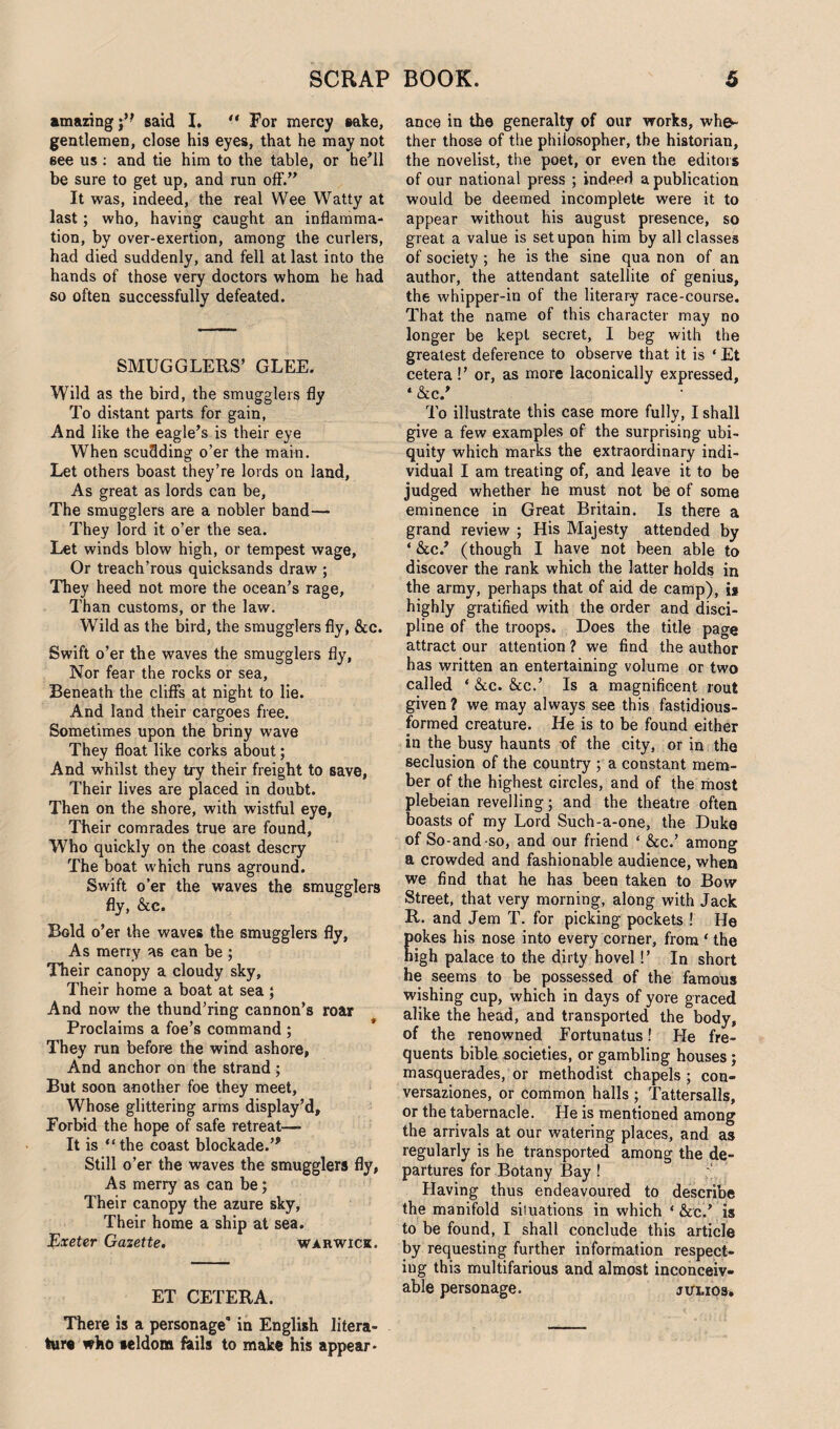 amazing j’* said I.  For mercy sake, gentlemen, close his eyes, that he may not see us : and tie him to the table, or he’ll be sure to get up, and run off.” It was, indeed, the real Wee Watty at last; who, having caught an inflamma¬ tion, by over-exertion, among the curlers, had died suddenly, and fell at last into the hands of those very doctors whom he had so often successfully defeated. SMUGGLERS’ GLEE. Wild as the bird, the smugglers fly To distant parts for gain, And like the eagle’s is their eye When scuflding o’er the main. Let others boast they’re lords on land, As great as lords can be, The smugglers are a nobler band— They lord it o’er the sea. Let winds blow high, or tempest wage. Or treach’rous quicksands draw ; They heed not more the ocean’s rage, Than customs, or the law. Wild as the bird, the smugglers fly, &c. Swift o’er the waves the smugglers fly, Nor fear the rocks or sea, Beneath the cliffs at night to lie. And land their cargoes free. Sometimes upon the briny wave They float like corks about; And whilst they try their freight to save, Their lives are placed in doubt. Then on the shore, with wistful eye, Their comrades true are found, Who quickly on the coast descry The boat which runs aground. Swift o’er the waves the smugglers fly, &e. Bold o’er the waves the smugglers fly, As merry as can be ; Their canopy a cloudy sky, Their home a boat at sea 5 And now the thund’ring cannon’s roar Proclaims a foe’s command ; They run before the wind ashore, And anchor on the strand; But soon another foe they meet, Whose glittering arms display’d. Forbid the hope of safe retreat—- It is “ the coast blockade.’* Still o’er the waves the smugglers fly, As merry as can be; Their canopy the azure sky, Their home a ship at sea. Exeter Gazette. Warwick. ET CETERA. There is a personage in English litera¬ ture who seldom fails to make his appear¬ ance in the generalty of our works, whe¬ ther those of the philosopher, the historian, the novelist, the poet, or even the editors of our national press ; indeed a publication would be deemed incomplete were it to appear without his august presence, so great a value is set upon him by all classes of society ; he is the sine qua non of an author, the attendant satellite of genius, the whipper-in of the literary race-course. That the name of this character may no longer be kept secret, I beg with the greatest deference to observe that it is * Et cetera!’ or, as more laconically expressed, ‘ &c.’ To illustrate this case more fully, I shall give a few examples of the surprising ubi¬ quity which marks the extraordinary indi¬ vidual I am treating of, and leave it to be judged whether he must not be of some eminence in Great Britain. Is there a grand review ; His Majesty attended by ‘ &c.’ (though I have not been able to discover the rank which the latter holds in the army, perhaps that of aid de camp), i* highly gratified with the order and disci¬ pline of the troops. Does the title page attract our attention ? we find the author has written an entertaining volume or two called * &c. &c.’ Is a magnificent rout given ? we may always see this fastidious- formed creature. He is to be found either in the busy haunts of the city, or in the seclusion of the country ; a constant mem¬ ber of the highest circles, and of the most plebeian revelling; and the theatre often boasts of my Lord Such-a-one, the Duke of So-and -so, and our friend ‘ &c.’ among a crowded and fashionable audience, when we find that he has been taken to Bow Street, that very morning, along with Jack R. and Jem T. for picking pockets ! He okes his nose into every corner, from ‘ the igh palace to the dirty hovel!’ In short he seems to be possessed of the famous wishing cup, which in days of yore graced alike the head, and transported the body, of the renowned Fortunatus! He fre¬ quents bible societies, or gambling houses; masquerades, or methodist chapels ; con¬ versaziones, or common halls ; Tattersalls, or the tabernacle. He is mentioned among the arrivals at our watering places, and as regularly is he transported among the de¬ partures for Botany Bay ! ;■ Having thus endeavoured to describe the manifold situations in which * &c.’ is to be found, I shall conclude this article by requesting further information respect¬ ing this multifarious and almost inconceiv¬ able personage. julios.