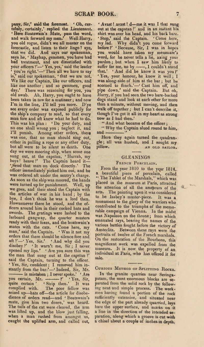 pany. Sir/ said the foremost. * Oh, cer¬ tainly, certainly/ replied the Lieutenant. * Here Boatswain’s Mate, pass the word, and walk forward my men/ Well Harry, you old rogue, didn’t we all muster on the forecastle, and listen to their lingo ? aye, that we did. And says our spokesman, says he, ‘ Mayhap, gemmen, you have had bad treatment, and are dissatisfied with your officers?’—‘ Yes, yes/ said the leader ‘ you’re right.’—Then all we have to say is/ said our spokesman, ‘ that we are not. We like our Captain, like our officers, and like one another; and so gemmen, good day/ There was reasoning for you, you old swab. Ah, Harry, you ought to have been taken in tow for a mutineer; and now I’m in the line, I’ll tell you more. D’ye see every order was exposed publicly for the ship’s company to read, so that every man fore and aft knew what he had to do. This was his plan : ‘ Do your duty, and no one shall wrong you ; neglect it, and I’ll punish. Among other orders, there was one, that no man should sing out, either in pulling a rope or any other duty, but all were to be silent as death. One day we were mooring ship, when some one sung out, at the capstan, * Hurrah, my boys ! heave !’ The Captain heard it— \Send that man on deck directly.’ The officer immediately picked him out, and he was ordered aft under the sentry’s charge. As soon as the ship was moored, the hands were turned up for punishment. Well, up we goes, and their stood the Captain with the articles of war in his hand ; by the bye, I don’t think he was a lord then. Howsomever there he stood, and the of¬ ficers around him in their cocked hats and swords. The gratings were lashed to the larboard gangway, the quarter masters ready with their foxes, and the boatswain’s mates with the cats. ‘ Come here, my man/ said the Captain. ‘ Was it not my orders that there should be silence fore and aft V—* Yes, Sir.’ ‘ And why did you disobey ?’ ‘ It warn’t me, Sir ; I never opened my lips/ ‘ Are you sure this was the man that sung out at the capstan V said the Captain, turning to the officer. ‘ Yes, Sir, confident; I removed him in¬ stantly from the bar:’—* Indeed, Sir, Mr. -- is mistaken ; I never spoke.’ * Are you certain, Mr. -?’ ‘Yes, Sir, quite certain ’ ‘ Strip then.’ It was complied with. The poor fellow was seized up—hats off—the article for disobe¬ dience of orders read—and ‘ Boatswain’s mate, give him two dozen,’ was heard. The tails of the cat were cleared, the arm was lifted up, and the blow just falling, when a man rushed from amongst us, caught the uplifted arm, and called out. ‘ Avast! avast! d—me it was I that sung out at the capstan !’ and in an instant his shirt was over his head, and his back bare. ‘ Stop/ said the Captain. ‘ Come here, my lad. Why didn’t you come forward before ?’ ‘ Because, Sir, I was in hopes you would have taken my messmate’s word, for he never tells a lie, axing your pardon ; but when I saw him likely to suffer for me, no by —*—, 1 couldn’t stand that.’ ‘ And did he know it was you ?’ ‘ Yes, your honour, he knew it well; I was along-side of him at the bar ; but he scorned to flinch.’—‘ Cast him off, and pipe down/ said the Captain. But oh, Harry, if you had seen the two bare-backed dogs stand and look at each other for more than a minute, without moving, and then walk off together; but I can’t describe it, though I’ve got it all in my heart as strong now as I had then.’ “ And what became of the officer; “Why the Captain slued round to him, and-” Here they again turned the quadran¬ gle ; all was hushed, and I sought my pillow. AN OLD SAILOR. GLE4NINGS French Porcelain. From the year 1810 to the yqar 1814, a beautiful piece of porcelain, called “ The Tablet of the Marshals,” which was placed in the museum at Paris, attracted the attention of all the amateurs of the arts. The painting upon it was considered to be Isabey’s master-piece. It was a monument to the glory of the warriors who contributed to the triumphs of the memo¬ rable campaign of Vienna. In the midst was Napoleon on the throne; from which emanated rays, bearing the names of the various battles fought before the victory of Austerlitz. Between these rays were the portraits of twelve of the French marshals. On the restoration of the Bourbons, this magnificent work was expelled from the museum. It is now the property of an individual at Paris, who has offered it for sale. Curious Method of Splitting Rocks. In the granite quarries near Seringa- patam, the most enormous blocks are se¬ parated from the solid rock by the follow¬ ing neat and simple process. The work¬ men having found a portion of the rock sufficiently extensive, and situated near the edge of the part already quarried, lays bare the upper surface, and marks on it a line in the direction of the intended se¬ paration, along which a groove is cut with a chisel about a couple of inches in depth.