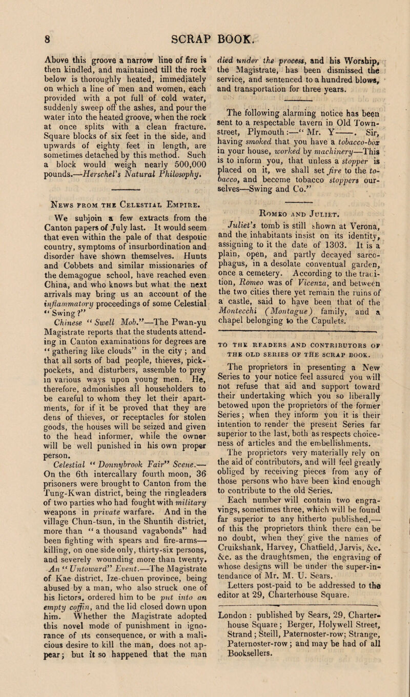 Above this groove a narrow line of fire is then kindled, and maintained till the rock below is thoroughly heated, immediately on which a line of men and women, each provided with a pot full of cold water, suddenly sweep off'the ashes, and pour the water into the heated groove, when the rock at once splits with a clean fracture. Square blocks of six feet in the side, and upwards of eighty feet in length, are sometimes detached by this method. Such a block would weigh nearly 500,000 pounds.—Herschel's Natural Philosophy. News prom the Celestial Empire. We subjoin a few extracts from the Canton papers of July last. It would seem that even within the pale of that despotic country, symptoms of insurbordination and disorder have shown themselves. Hunts and Cobbets and similar missionaries of the demagogue school, have reached even China, and who knows but what the next arrivals may bring us an account of the inflammatory proceedings of some Celestial “ Swing ?” Chinese “ Swell Mob.”—The Pwan-yu Magistrate reports that the students attend¬ ing in Canton examinations for degrees are “ gathering like clouds” in the city ; and that all sorts of bad people, thieves, pick¬ pockets, and disturbers, assemble to prey in various ways upon young men. He, therefore, admonishes all householders to be careful to whom they let their apart¬ ments, for if it be proved that they are dens of thieves, or receptacles for stolen goods, the houses will be seized and given to the head informer, while the owner will be well punished in his own proper person. Celestial “ Uonnybrook Fair” Scene.— On the 6th intercallary fourth moon, 36 prisoners were brought to Canton from the Tung-Kwan district, being the ringleaders of two parties who had fought with military weapons in private warfare. And in the village Chun-tsun, in the Shuntih district, more than “ a thousand vagabonds” had been fighting with spears and fire-arms— killing, on one side only, thirty-six persons, and severely wounding more than twenty. An “ Untoward” Event.—The Magistrate of Kae district, Ize-chuen province, being abused by a man, who also struck one of his lictors, ordered him to be put into an empty coffin, and the lid closed down upon him. Whether the Magistrate adopted this novel mode of punishment in igno¬ rance of its consequence, or with a mali¬ cious desire to kill the man, does not ap¬ pear ; but it so happened that the man died under the process, and his Worship, the Magistrate, has been dismissed the service, and sentenced to a hundred blows, and transportation for three years. The following alarming notice has been sent to a respectable tavern in Old Town- street, Plymouth:—-“Mr. Y-. Sir, having smoked that you have a tobacco-box in your house, worked by machinery—This is to inform you, that unless a stopper is placed on it, we shall set fire to the to¬ bacco, and become tobacco stoppers our¬ selves—Swing and Co.” Romeo and Juliet. Juliet's tomb is still shown at Verona, and the inhabitants insist on its identity, assigning to it the date of 1303. It is a plain, open, and partly decayed sarco¬ phagus, in a desolate conventual garden, once a cemetery. According to the traci- tion, Romeo was of Vicenza, and between the two cities there yet remain the ruins of a castle, said to have been that of the Montecchi (Montague) family, and a chapel belonging to the Capulets. TO THE READERS AND CONTRIBUTORS OF THE OLD SERIES OF THE SCRAP BOOK. The proprietors in presenting a New Series to your notice feel assured you will not refuse that aid and support toward their undertaking which you so liberally betowed upon the proprietors of the former Series; when they inform you it is their intention to render the present Series far superior to the last, both as respects choice¬ ness of articles and the embellishments. The proprietors very materially rely on the aid of contributors, and will feel greatly obliged by receiving pieces from any of those persons who have been kind enough to contribute to the old Series. Each number will contain two engra¬ vings, sometimes three, which will be found far superior to any hitherto published,— of this the proprietors think there can be no doubt, when they’, give the names of Cruikshank, Harvey, Chatfield, Jarvis, &e. &c. as the draughtsmen, the engraving of w'hose designs will be under the super-in¬ tendance of Mr. M. U. Sears. Letters post-paid to be addressed to the editor at 29, Charterhouse Square. London : published by Sears, 29, Charter- house Square; Berger, Holywell Street, Strand; Steill, Paternoster-row; Strange, Paternoster-row; and may be had of all Booksellers.