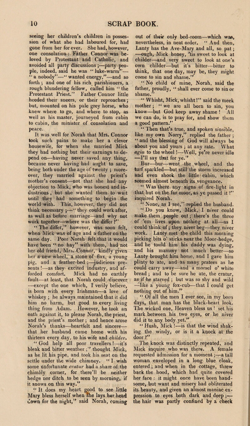 seeing her children’s children in posses¬ sion of what she had laboured for, had gone from her for ever. She had, however, one consolation : Father Connor was be¬ loved by Protestant and Catholic, and avoided ail party discussions ;—party peo¬ ple, indeed, said he was “ luke-warm”— “a nobody”—“wanted energy,”—and so forth ; and one of his rich parishioners, a rough blundering fellow, called him “ the Protestant Priest.” Father Connor little heeded their sneers, or their reproaches j but, mounted on his pale grey horse, who knew where to go, and where to stop, as well as Iris master, journeyed from cabin to cabin, the minister of consolation and peace. It was well for Norah that Mrs. Connor took such pains to make her a clever housewife, for when she married Mick they had nothing but their earnings to de¬ pend on—having never saved any thing, because never having had aught to save, being both under the age of twenty ; more¬ over, they married against the priest’s mother’s consent—not that she had any objection to Mick, who was honest and in¬ dustrious , but she wanted them to wait until they had something to begin the world With. This, however, they did not think necessary ;—“ they could work after, as well as before marriage—-and why not work together—-where was the differ?” “ The differ,” however, was soon felt, when Mick was of age and a father on the same day. Poor Norah felt that it would have been “ no hay” with them, had not her old friend, Mrs. Connor, kindly given her a new wheel, a stone of flax, a young pig, and a feather-bed ;—-judicious pre¬ sents !—as they excited industry, and af¬ forded comfort. Mick had no earthly fault—at least, that Norah could discover —except the one which, I verily believe, is born with every Irishman—a love of whiskey ; he always maintained that it did him no harm, but good to every living thing from Adam. However, he took an oath against it, to please Norah, the priest, and the priest’s mother; and hence arose Norah’s thanks—heartfelt and sincere— that her husband came home with his thirteen every day, to his wife and childer. “ God help all poor travellers !—it’s bleak and bitter weather thought Mick, as he lit his pipe, and took his seat on the settle under the wide chimney. “I wish some unfortunate cratur had a share of the chimMy corner, for there’ll be neither hedge nor ditch to be seen by morning, if it snows on this wav.” “ It does my heart good to see little Mary bless herself when she lays her head down for the night,” said Norah, coming out of’ their only bed-room—which was, nevertheless, in neat order. “ And then, Lanty has the Ave-Mary and all, so pat; —ough, Mick honey, 'tis sweet to look at childer—and very sweet to look at one’s own childer—but it’s bitter—bitter to think, that one day, may be, they might come to sin and shame.” “No child of mine,, Norah, said the father, proudly, “ shall ever come to sin or shame.” “ Whisht, Mick, whisht!” said the meek mother ; “we are all born to sin, you know—but God keep away shame ! All we can do, is to pray for, and show them a good pattern.” “ Then that’s true, and spoken sinsible, like my own Norry,” replied the father ; “ and the blessing of God will always be about you and yours ; at any rate. What agin to the wheel!—Well, ye're never idle —I’ll say that for ye.” Bur—bur—went the wheel, and the turf sparkled—but still the storm increased and even shook the little cabin, which seemed almost beneath its vengeance. “ Was there any signs of fire-light in that hut on the far moor, as ye passed it ?” inquired Norah. “ None, as I see,” replied the husband. “ Do you know, Mick, I niver could make them people out; there’s the three of ’em lives upon nothing at all—as I could think of; they niver beg—they niver work. Lanty met the child this morning picking bits o’ sticks near the Moor-hedge, and he towld him his daddy was dying, and his mammy not much better—so Lanty brought him home, and I gave him plinty to ate, and as many pratees as he could carry away—and a morsel o’ white bread ; and to be sure he ate, the cratur, as if he starved ; but was so shy and wild —like a young fox-cub—that I could get nothing out of him.” “ Of all the men I ever see, in my born days, that man has the black-heart look. The wicked one, Heaven bless us ! set his mark between his two eyes, or he niver did it to any body yet.” “ Hush, Mick !—is that the wind shak¬ ing the windy, or is it a knock at the door ?” The knock was distinctly repeated, and Mick inquire who was there. A female requested admission for a moment ;-r-a tall woman enveloped in a long blue cloak, entered; and when in the cottage, threw back the hood, which had quite covered her face : it might once have been hand¬ some, but want and misery had obliterated its beauty, and given an almost maniac ex¬ pression to eyes both dark and deep ;— the hair was partly confined by a check