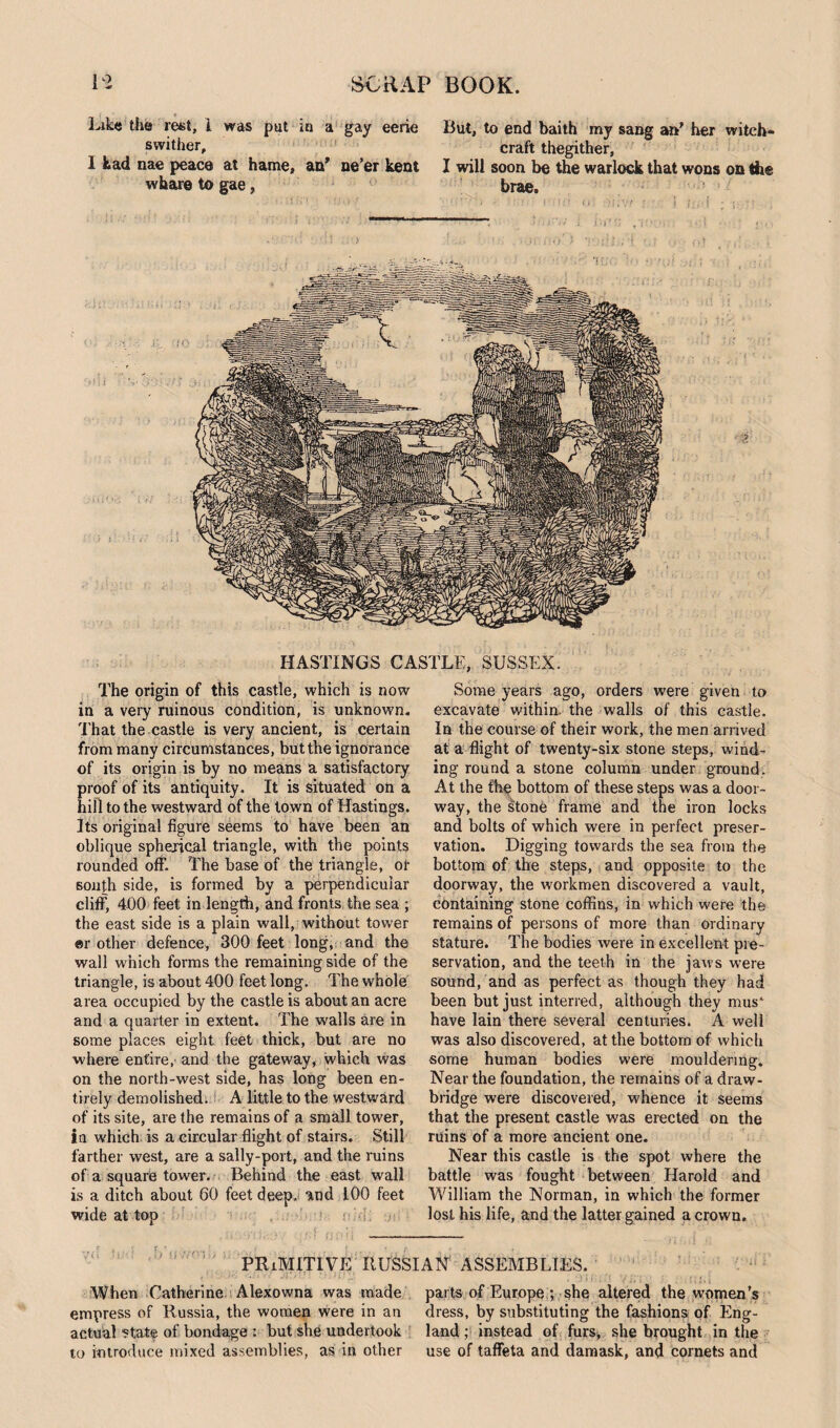 Like the rest, 1 was put in a gay eerie swither, I kad nae peace at hame, an* ne’er kent vvkare to gae, But, to end baith my sang an’ her witch¬ craft thegither, 1 will soon be the warlock that wons on the brae. HASTINGS CASTLE, SUSSEX. The origin of this castle, which is now in a very ruinous condition, is unknown. That the castle is very ancient, is certain from many circumstances, but the ignorance of its origin is by no means a satisfactory proof of its antiquity. It is situated on a hill to the westward of the town of Hastings. Its original figure seems to have been an oblique spherical triangle, with the points rounded off. The base of the triangle, or south side, is formed by a perpendicular cliff, 400 feet in length, and fronts the sea ; the east side is a plain wall, without tower er other defence, 300 feet long, and the wall which forms the remaining side of the triangle, is about 400 feet long. The whole area occupied by the castle is about an acre and a quarter in extent. The walls are in some places eight feet thick, but are no where entire, and the gateway, which was on the north-west side, has long been en¬ tirely demolished. A little to the westward of its site, are the remains of a small tower, in which is a circular flight of stairs. Still farther west, are a sally-port, and the ruins of a square tower. Behind the east wall is a ditch about 60 feet deep, and 100 feet wide at top Some years ago, orders were given to excavate within, the walls of this castle. In the course of their work, the men arrived at a flight of twenty-six stone steps, wind¬ ing round a stone column under ground. At the the bottom of these steps was a door¬ way, the stone frame and the iron locks and bolts of which were in perfect preser¬ vation. Digging towards the sea from the bottom of the steps, and opposite to the doorway, the workmen discovered a vault, containing stone coffins, in which were the remains of persons of more than ordinary stature. The bodies were in excellent pre¬ servation, and the teeth in the jaws were sound, and as perfect as though they had been but just interred, although they mus' have lain there several centuries. A well was also discovered, at the bottom of which some human bodies were mouldering. Near the foundation, the remains of a draw¬ bridge were discovered, whence it seems that the present castle was erected on the ruins of a more ancient one. Near this castle is the spot where the battle was fought between Harold and William the Norman, in which the former lost his life, and the latter gained a crown. PRIMITIVE RUSSIAN ASSEMBLIES. When Catherine Alexowna was made parts of Europe ; she altered the women’s empress of Russia, the women were in an dress, by substituting the fashions of Eng- actual ?tate of bondage : but she undertook land ; instead of furs, she brought in the to introduce mixed assemblies, as in other use of taffeta and damask, and cornets and