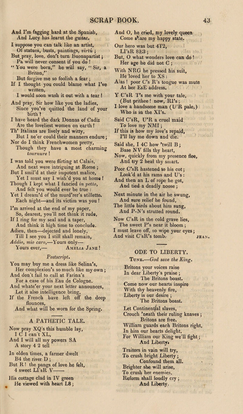 And I'm fagging hard at the Spanish, And Lucy has learnt the guitar. I suppose you can talk like an artist. Of statues, busts, paintings, virtu ; But pray, love, don't turn Buonapartist ; Pa will never consent if you do ! ** You were born/’ he will say, “ Sir, a Briton, But forgive me so foolish a fear; If I thought you could blame what I’ve written, I would soon wash it out with a tear ! And pray, Sir how like you the ladies. Since you've quitted the land of your birth 1 I have heard the dark Donnas of Cadiz Are the loveliest women on earth! Th’ Italians are lively and witty. But I ne’er could their manners endure; Nor do I think Frenchwomen pretty, Though they have a most charming tournure ! I was told you were flirting at Calais, And next were intriguing at Rome ; But I smil’d at their impotent malice, Yet I must say I wish’d you at home ! Though I kept what I fancied in petto, And felt you would ever be true : Yet I dream’d of the murd’rer’s stilletto. Each night—and its victim was you ! I'm arrived at the end of my paper, So, dearest, you’ll not think it rude, If I ring for my seal and a taper, And think it high time to conclude. Adieu, then—dejected and lonely, Till I see you I still shall remain, Addio, mio caro,—Yours only— Yours ever,— Amelia Jane! Postscript. You may buy me a dress like Selina's, Her complexion's so much like my own; And don’t fail to call at Farina’s For a case of his Eau de Cologne. And whate'er your next letter announces. Let it also intelligence bring, If the French have left off the deep flounces. And what will be worn for the Spring. A PATHETIC TALE. Now pray XQ’s this humble lay, I C I can t XL, And I will all my powers SA A story 4 2 tell In olden times, a farmer dwelt B4 the river D ; But R! the pangs of love he felt, 4 sweet LI’sR V- His cottage clad in IV green He viewed with heart L8; And O, he cried, my lovely queen Come sKare my happy state. Our hero was but 4T2, LI’sR 8E3; But, O what wonders love can do ! Her age he did not C ; With NRG he pressed his suit. He loved her to XS : Alas ! poor C’s R’s tongue was mute At her EsE address. . Y C’sR T's me with your tale, (But prithee ! now, RI’s ; I love a handsome man (L’R pale,) Who is in the XI’s. Said C’sR, U'R a cruel maid To love my NMI; If this is how my love’s repaid. I’ll lay me down and die. Said she, I 4C how 'twill B; Base NV fills thy heart. Now, quickly from my presence flee, And try 2 heal thy smart. Poor C'sR hastened to his cot; Look’d at his rams and U’s: And then an L of rope he got. And tied a deadly noose ; Next minute in the air he swung, And sure relief he found, The little birds about him sung, And P-N’s strutted round. Now C’sR in the cold grave lies, The sweet P's near it bloom; I must leave off, so wipe your eyes; And visit C’sR's tomb.- jean. ODE TO LIBERTY. Tune.—God save the King. Britons your voices raise In dear Liberty’s praise ; The Britons boast. Come nosv our hearts inspire With thy heavenly fire, Liberty is our desire ; The Britons boast. Let Continental slaves. Crouch 'neath their ruling knaves ; Britons are free. William guards each Britons right. In hirn our hearts delight, For William our King we’ll fight; And Liberty# Traitors in vain will try. To crush bright Liberty; Confound them ail. Brighter she will arise. To crush her enemies. Reform shall loudly cry ; And Liberty .
