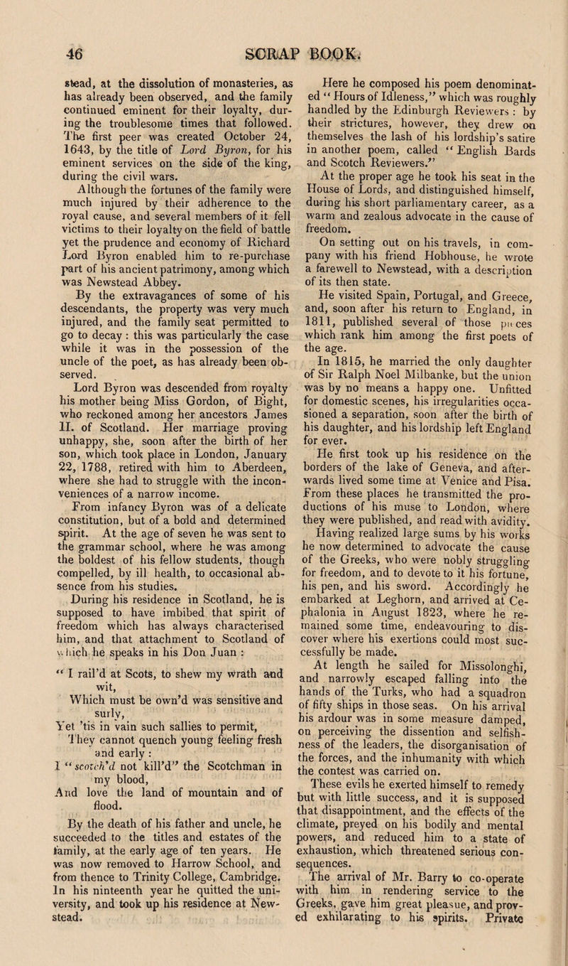 stead, at the dissolution of monasteries, as has already been observed, and the family continued eminent for their loyalty, dur¬ ing the troublesome times that followed. The first peer was created October 24, 1643, by the title of Lord Byron, for his eminent services on the side of the king, during the civil wars. Although the fortunes of the family were much injured by their adherence to the royal cause, and several members of it fell victims to their loyalty on the field of battle yet the prudence and economy of Richard Lord Byron enabled him to re-purchase part of his ancient patrimony, among which was Newstead Abbey. By the extravagances of some of his descendants, the property was very much injured, and the family seat permitted to go to decay : this was particularly the case while it was in the possession of the uncle of the poet, as has already been ob¬ served. Lord Byron was descended from royalty his mother being Miss Gordon, of Bight, who reckoned among her ancestors James II. of Scotland. Her marriage proving unhappy, she, soon after the birth of her son, which took place in London, January 22, 1788, retired with him to Aberdeen, where she had to struggle with the incon¬ veniences of a narrow income. From infancy Byron was of a delicate constitution, but of a bold and determined spirit. At the age of seven he was sent to the grammar school, where he was among the boldest of his fellow students, though compelled, by ill health, to occasional ab¬ sence from his studies. During his residence in Scotland, he is supposed to have imbibed that spirit of freedom which has always characterised him, and that attachment to Scotland of which he speaks in his Don Juan : “ I rail’d at Scots, to shew my wrath and wit, Which must be own’d was sensitive and surly, Yet ’tis in vain such sallies to permit, They cannot quench young feeling fresh and early : 1 “ scotch'd not kill’d” the Scotchman in my blood, And love the land of mountain and of flood. By the death of his father and uncle, he succeeded to the titles and estates of the family, at the early age of ten years. He was now removed to Harrow School, and from thence to Trinity College, Cambridge. In his ninteenth year he quitted the uni¬ versity, and took up his residence at New- stead. Here he composed his poem denominat¬ ed “ Hours of Idleness,” which was roughly handled by the Edinburgh Reviewers : by their strictures, however, they drew on themselves the lash of his lordship’s satire in another poem, called “ English Bards and Scotch Reviewers.” At the proper age he took his seat in the House of Lords, and distinguished himself, during his short parliamentary career, as a warm and zealous advocate in the cause of freedom. On setting out on his travels, in com¬ pany with his friend Hobhouse, he wrote a farewell to Newstead, with a description of its then state. He visited Spain, Portugal, and Greece, and, soon after his return to England, in 1811, published several of those puces which rank him among the first poets of the age. In 1815, he married the only daughter of Sir Ralph Noel Milbanke, but the union was by no means a happy one. Unfitted for domestic scenes, his irregularities occa¬ sioned a separation, soon after the birth of his daughter, and his lordship left England for ever. He first took up his residence on the borders of the lake of Geneva, and after¬ wards lived some time at Venice and Pisa. From these places he transmitted the pro¬ ductions of his muse to London, where they were published, and read with avidity. Having realized large sums by his works he now determined to advocate the cause of the Greeks, who were nobly struggling for freedom, and to devote to it his fortune, his pen, and his sword. Accordingly he embarked at Leghorn, and arrived at Ce- phalonia in August 1823, where he re¬ mained some time, endeavouring to dis¬ cover where his exertions could most suc¬ cessfully be made. At length he sailed for Missolonghi, and narrowly escaped falling into the hands of the Turks, who had a squadron of fifty ships in those seas. On his arrival his ardour was in some measure damped, on perceiving the dissention and selfish¬ ness of the leaders, the disorganisation of the forces, and the inhumanity with which the contest was carried on. These evils he exerted himself to remedy but with little success, and it is supposed that disappointment, and the effects of the climate, preyed on his bodily and mental powers, and reduced him to a state of exhaustion, which threatened serious con¬ sequences. The arrival of Mr. Barry to co-operate with him in rendering service to the Greeks, gave him great pleasue, and prov¬ ed exhilarating to his spirits. Private