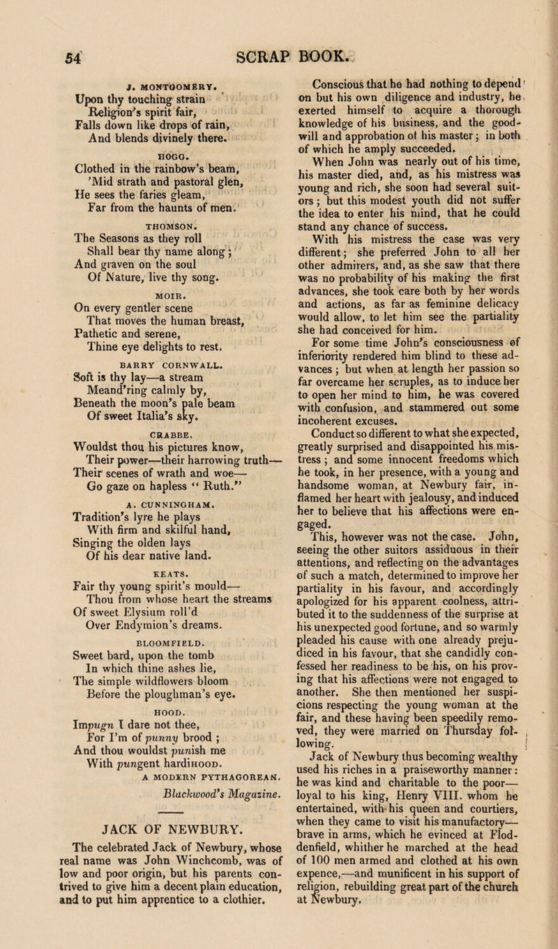 j. Montgomery. Upon thy touching strain Religion's spirit fair, Falls down like drops of rain. And blends divinely there. HOGG. Clothed in the rainbow’s beam, ’Mid strath and pastoral glen, He sees the faries gleam, Far from the haunts of men. THOMSON. The Seasons as they roll Shall bear thy name along; And graven on the soul Of Nature, live thy song. MOJR. On every gentler scene That moves the human breast. Pathetic and serene, Thine eye delights to rest. BARRY CORNWALL. Soft is thy lay—a stream Meand’ring calmly by. Beneath the moon’s pale beam Of sweet Italia’s sky. CRABBE. Wouldst thou his pictures know, Their power—their harrowing truth— Their scenes of wrath and woe— Go gaze on hapless “ Ruth.” A. CUNNINGHAM. Tradition’s lyre he plays With firm and skilful hand, Singing the olden lays Of his dear native land. KEATS. Fair thy young spirit’s mould— Thou from whose heart the streams Of sweet Elysium roll’d Over Endymion’s dreams. BLOOMFIELD. Sweet bard, upon the tomb In which thine ashes lie, The simple wildflowers bloom Before the ploughman’s eye. HOOD. Impugn I dare not thee, For I’m of punny brood ; And thou wouldst punish me With pungent hardmooD. A MODERN PYTHAGOREAN. Blackwood’s Magazine. O JACK OF NEWBURY. The celebrated Jack of Newbury, whose real name was John Winchcomb, was of low and poor origin, but his parents con¬ trived to give him a decent plain education, and to put him apprentice to a clothier. Conscious that he had nothing to depend ’ on but his own diligence and industry, he exerted himself to acquire a thorough knowledge of his business, and the good¬ will and approbation of his master; in both of which he amply succeeded. When John was nearly out of his time, his master died, and, as his mistress was young and rich, she soon had several suit¬ ors ; but this modest youth did not suffer the idea to enter his mind, that he could stand any chance of success. With his mistress the case was very different; she preferred John to all her other admirers, and, as she saw that there was no probability of his making the first advances, she took care both by her words and actions, as far as feminine delicacy would allow, to let him see the partiality she had conceived for him. For some time John’s consciousness of inferiority rendered him blind to these ad¬ vances ; but when at length her passion so far overcame her scruples, as to induce her to open her mind to him, he was covered with confusion, and stammered out some incoherent excuses. Conduct so different to what she expected, greatly surprised and disappointed his mis¬ tress ; and some innocent freedoms which he took, in her presence, with a young and handsome woman, at Newbury fair, in¬ flamed her heart with jealousy, and induced her to believe that his affections were en¬ gaged. This, however was not the case. John, seeing the other suitors assiduous in their attentions, and reflecting on the advantages of such a match, determined to improve her partiality in his favour, and accordingly apologized for his apparent coolness, attri¬ buted it to the suddenness of the surprise at his unexpected good fortune, and so warmly pleaded his cause with one already preju¬ diced in his favour, that she candidly con¬ fessed her readiness to be his, on his prov¬ ing that his affections were not engaged to another. She then mentioned her suspi¬ cions respecting the young woman at the fair, and these having been speedily remo¬ ved, they were married on Thursday fol¬ lowing. Jack of Newbury thus becoming wealthy used his riches in a praiseworthy manner: he was kind and charitable to the poor— loyal to his king, Henry VIII. whom he entertained, with his queen and courtiers, when they came to visit his manufactory— brave in arms, which he evinced at Flod- denfield, whither he marched at the head of 100 men armed and clothed at his own expence,—and munificent in his support of religion, rebuilding great part of the church at Newbury.
