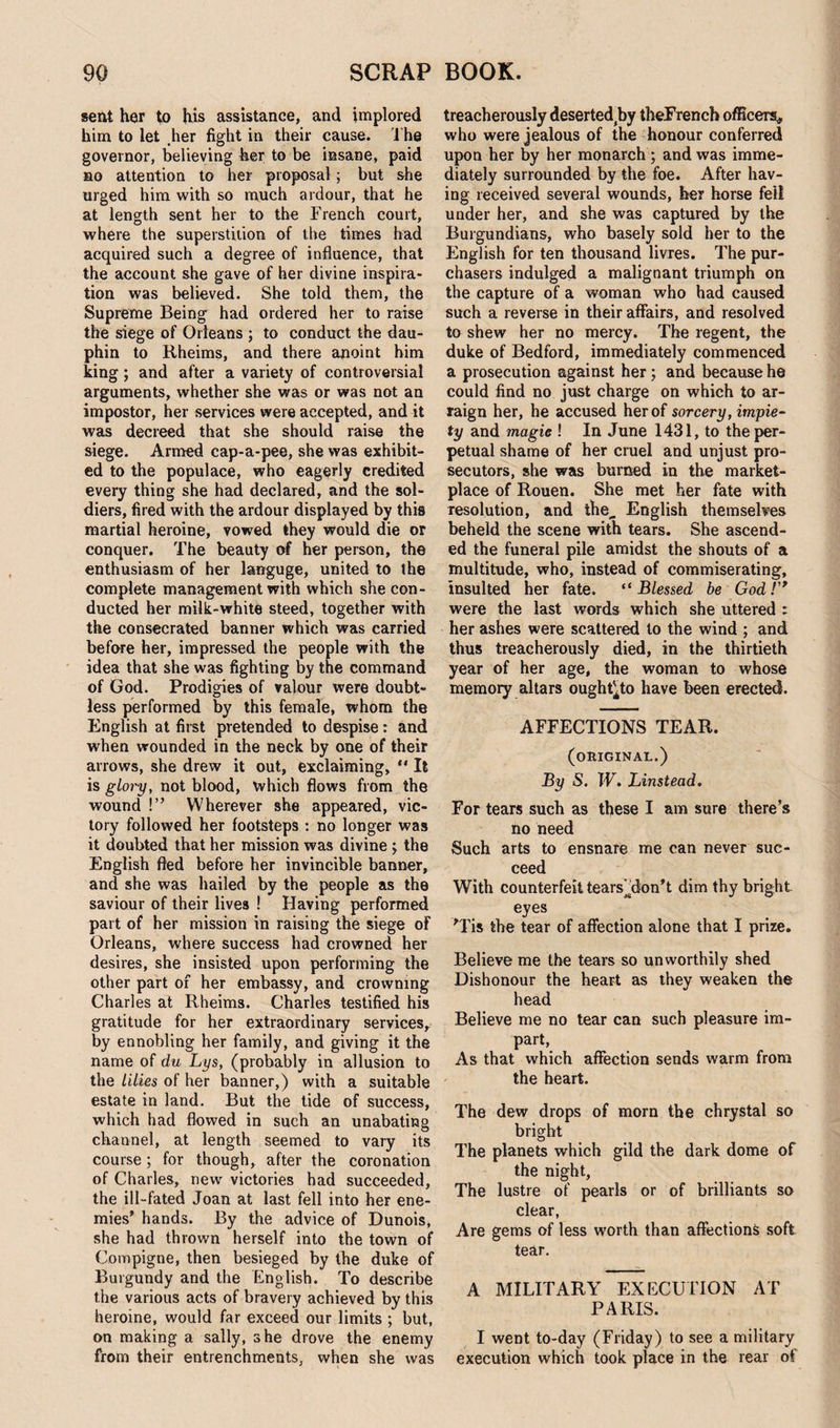 sent her to his assistance, and implored him to let her fight in their cause. The governor, believing her to be insane, paid so attention to her proposal; but she urged him with so much ardour, that he at length sent her to the French court, where the superstition of the times had acquired such a degree of influence, that the account she gave of her divine inspira¬ tion was believed. She told them, the Supreme Being had ordered her to raise the siege of Orleans ; to conduct the dau¬ phin to Rheims, and there anoint him king; and after a variety of controversial arguments, whether she was or was not an impostor, her services were accepted, and it was decreed that she should raise the siege. Armed cap-a-pee, she was exhibit¬ ed to the populace, who eagerly credited every thing she had declared, and the sol¬ diers, fired with the ardour displayed by this martial heroine, vowed they would die or conquer. The beauty of her person, the enthusiasm of her languge, united to the complete management with which she con¬ ducted her milk-white steed, together with the consecrated banner which was carried before her, impressed the people with the idea that she was fighting by the command of God. Prodigies of valour were doubt¬ less performed by this female, whom the English at first pretended to despise: and when wounded in the neck by one of their arrows, she drew it out, exclaiming, *' It is glory, not blood, which flows from the wound !” Wherever she appeared, vic¬ tory followed her footsteps : no longer was it doubted that her mission was divine ; the English fled before her invincible banner, and she was hailed by the people as the saviour of their lives ! Having performed part of her mission in raising the siege of Orleans, where success had crowned her desires, she insisted upon performing the other part of her embassy, and crowning Charles at Rheims. Charles testified his gratitude for her extraordinary services, by ennobling her family, and giving it the name of du Lys, (probably in allusion to the lilies of her banner,) with a suitable estate in land. But the tide of success, which had flowed in such an unabating channel, at length seemed to vary its course; for though, after the coronation of Charles, new victories had succeeded, the ill-fated Joan at last fell into her ene¬ mies' hands. By the advice of Dunois, she had thrown herself into the town of Compigne, then besieged by the duke of Burgundy and the English. To describe the various acts of bravery achieved by this heroine, would far exceed our limits ; but, on making a sally, she drove the enemy from their entrenchments, when she was treacherously deserted by theFrench officers,, who were jealous of the honour conferred upon her by her monarch ; and was imme¬ diately surrounded by the foe. After hav¬ ing received several wounds, her horse fell under her, and she was captured by the Burgundians, who basely sold her to the English for ten thousand livres. The pur¬ chasers indulged a malignant triumph on the capture of a woman who had caused such a reverse in their affairs, and resolved to shew her no mercy. The regent, the duke of Bedford, immediately commenced a prosecution against her; and because he could find no just charge on which to ar¬ raign her, he accused her of sorcery, impie¬ ty and magic ! In June 1431, to the per¬ petual shame of her cruel and unjust pro¬ secutors, she was burned in the market¬ place of Rouen. She met her fate with resolution, and the„ English themselves beheld the scene with tears. She ascend¬ ed the funeral pile amidst the shouts of a multitude, who, instead of commiserating, insulted her fate. “Blessed be God!'* were the last words which she uttered : her ashes were scattered to the wind ; and thus treacherously died, in the thirtieth year of her age, the woman to whose memory altars ought^to have been erected. AFFECTIONS TEAR. (original.) By S. W. Linstead. For tears such as these I am sure there’s no need Such arts to ensnare me can never suc¬ ceed With counterfeit tears'^don’t dim thy bright eyes 'Tis the tear of affection alone that I prize. Believe me the tears so unworthily shed Dishonour the heart as they weaken the head Believe me no tear can such pleasure im¬ part, As that which affection sends warm from the heart. The dew drops of morn the chrystal so bright The planets which gild the dark dome of the night, The lustre of pearls or of brilliants so clear, Are gems of less worth than affections soft tear. A MILITARY EXECUTION AT PARIS. I went to-day (Friday) to see a military execution which took place in the rear of