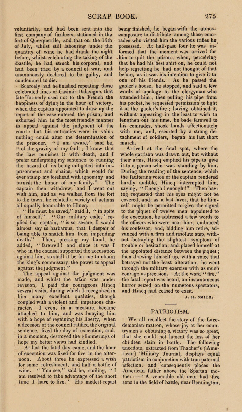 voluntarily, and had been sent into the first company of fuzileers, stationed in the fort of Quezquerrlle, and that on the 15th of July, whilst still labouring under the quantity of wine he had drank the night before, whilst celebrating the taking of the Bastile, he had struck his corporal, and had been tried by a council of war, and unanimously declared to be guilty, and condemned to die. Scarcely had he finished repeating those celebrated lines of Casimir Dalavigne, that fate formerly used not to the French the happiness of dying in the hour of victory, when the captain appointed to draw up the report of the case entered the prison, and exhorted him in the most friendly manner to appeal against the judgment of the court: but his entreaties were in vain; nothing could alter the determination of the prisoner. “ I am aware/’ said he, “ of the gravity of my fault; I know that the law punishes it with death, and I prefer undergoing my sentence to running the hazard of its being mitigated into im¬ prisonment and chains, which would for ever stamp my forehead with ignominy and tarnish the honor of my family.” The captain then withdrew, and I went out with him, and as we walked from the fort to the town, he related a variety of actions all equally honorable to Hincq. “ Me must be saved,” said I, “ in spite of himself.” “ Our military code,” re¬ plied the captain, “ is so severe, I would almost say so barbarous, that I despair of being able to snatch him from impending death/’ Then, pressing my hand, he added, “farewell! and since it was I who in the counsel supported the accusation against him, so shall it be for me to obtain the king’s commissary, the power to appeal against the judgment.” The appeal against the judgment was made, and whilst the affair was under revision, I paid the courageous Hincq several visits, during which I recognized in him many excellent qualities, though coupled with a violent and impetuous cha¬ racter. I even, in a measure, became attached to him, and was buoying him with a hope of regaining his liberty, when a decision of the council ratified the original sentence, fixed the day of execution, and, in a moment, destroyed the glimmerings ol hope my better views had kindled. At last the fatal day came, and the hour of execution was fixed for five in the after¬ noon. About three he expressed a wish for some refreshment, and half a bottle of wine. “ You see,” said he, smiling, “ I am resolved to take advantage of the short time I have to live.” His modest repast being finished, he began with the utmos- composure to distribute among those com¬ rades who visited him the various trifles he possessed. At half-past four he was in¬ formed that the moment was arrived for .him to quit the prison; when, perceiving that he had his best shirt on, he could not help regretting he had not thought of that before, as it was his intention to give it to one of his friends. As he passed the gaoler’s house, he stopped, and said a few words of apology to the clergyman who attended him ; then pulling his pipe from his pocket, he requested permission to light it at the gaoler’s fire ; having obtained it, without appearing in the least to wish to lengthen out his time, he bade farewell to his comrades, shook hands affectionately with me, and, escorted by a strong de¬ tachment of soldiers, began his last short march. Arrived at the fatal spot, where the whole garrison was drawn out, but without their arms, Hincq emptied his pipe to give it to a person who was standing by him. During the reading of the sentence, which the faultering voice of the captain rendered hardly audible, Hincq interrupted him, saying, “ Enough ! enough !” Then hav¬ ing requested that his eyes might not be covered, and, as a last favor, that he him¬ self might be permitted to give the signal to the piquet of twelve men appointed to the execution, he addressed a few words to the officers who were near him, embraced his confessor, and, bidding him retire, ad¬ vanced with a firm and resolute step, with¬ out betraying the slightest symptom of trouble or hesitation, and placed himself at the appointed distance between the piquet; then drawing himself up, with a voice that betrayed not the least alteration, he went through the military exercise with as much courage as precision. At the word “ fire,” the fatal report was heard, an instantaneous horror seized on the numerous spectators, and Hincq had ceased to exist. J. H. SMITH. PATRIOTISM. We all recollect the story of the Lace¬ demonian matron, whose joy at her coun¬ trymen’s obtaining a victory was so great, that she could not lament the loss of her children slain in battle. The following anecdote, extracted from Thacher’s (Ame¬ rican) ‘Military Journal, displays equal patriotism in conjunction with true paternal affection, and ’ consequently places the American father above the Spartan mo¬ ther :—“ A venerable old man had five sons in the field of battle, near Bennington,