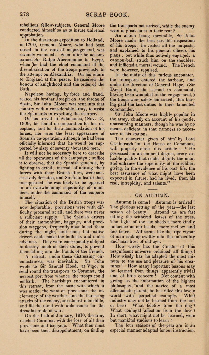 rebellious' fellow-subjects, General Moore conducted himself so as to insure universal approbation. In the disastrous expedition to Holland, in 1799, General Moore, who had been raised to the rank of major-general, was severely wounded. Soon after he accom¬ panied Sir Ralph Abercrombie to Egypt, when [he had the chief command of the disembarkation of the troops previously to the attempt on Alexandria. On his return to England at the peace, he received the honour of knighthood and the order of the Bath. Napoleon having, by force and fraud, seated his brother Joseph on the throne of Spain, Sir John Moore was sent into that country with a considerable army, to assist the Spaniards in expelling the usurper. On his arrival at Salamanca, {Nov. 13, 1809, he found no preparation for his re¬ ception, and for the accommodation of his forces, nor even the least appearance of Spanish co-operation, although he had been officially informed that he would be sup¬ ported by sixty or seventy thousand men. It will not be necessary here to describe all the operations of the campaign ; suffice it to observe, that the Spanish generals, by fighting in detail, instead of uniting their forces with their British allies, were suc¬ cessively defeated, and Sir John learnt that, unsupported, he was likely to be opposed to an overwhelming superiority of num¬ bers, under the command of the emperor himself. The situation of the British troops was now deplorable : provisions were with dif¬ ficulty procured at all, and there was never a sufficient supply. The Spanish drivers of their ammunition, baggage, and provi¬ sion waggons, frequently abandoned them during the night, and none but native drivers could make the bullocks and mules advance. They were consequently obliged to destroy much of their stores, to prevent their falling into the hands of the French. A retreat, under these distressing cir¬ cumstances, was inevitable. Sir John wrote to Sir Samuel Hood, at Vigo, to send round the transports to Corunna, the nearest port from whence the troops could embark. The hardships encountered in this retreat, from the haste with which it was made, the want of provisions, the in¬ clemency of the weather, and the harassing attacks of the enemy, are almost incredible, and fill the mind with abhorrence for the dreadful trade of war. On the 11th of January, 1810, the army reached Corunna, with the loss of all their provisions and baggage. What then must have been their disappointment, on finding the transports not arrived, while the enemy were in great force in their rear ? An action being inevitable, Sir John Moore made the best possible disposition of his troops : he visited all the outposts, and explained to his general officers his plans ; but while thus actively engaged, a cannon-ball struck him on the shoulder, and inflicted a mortal wound. The French were, however, repulsed. In the midst of this furious encounter, the transports entered the harbour, and under the direction of General Hope, (Sir David Baird, the second in command, having been wounded in the engagement,) the troops were safely embarked, after hav¬ ing paid the last duties to their lamented commander. Sir John Moore was highly popular in the army, chiefly on account of his gentle, unassuming manners, though he was by no means deficient in that firmness so neces¬ sary in his station. The character given of hinT1 by Lord Castlereagh in the House of Commons, will properly close this article :—“ He possessed, in an eminent degree, every va¬ luable quality that could dignify the man, and enhance the superiority of the soldier, giving, in the evidence of his past life, the best assurance of what might have been expected in future, had he lived, from his zeal, intrepidity, and talents.” ON AUTUMN. Autumn is come ! Autumn is arrived ! The glorious setting of the year—the last season of beauty. Around us are fast falling the withered leaves of the trees. The light of the sun sheds a more kindly influence on our heads, more mellow and less fierce. All seems like the ripe vigour of man sinking swiftly into the imbecillity and'hoar frost of old age. How wisely has the Creator of this magnificent universe ordained all things! How wisely has he adapted the most mi¬ nute to the use and pleasure of his crea¬ tures ! How many important lessons may be learned from things apparently trivial and of little concern ! Not content with giving us the information of the highest philosophy, [and the advice of a most affectionate parent, he has filled this lovely world with perpetual example. What industry may not be learned from the ant or bee ? What fidelity from the dog ? What conjugal affection from the dove? In short, what might not be learned, were but mankind studious to learn ? The four seasons of the year are in an especial manner adapted for our instruction.