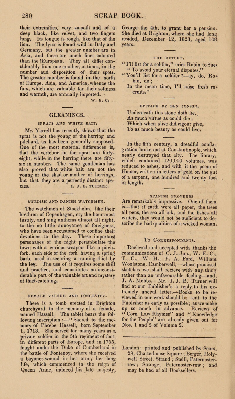 their extremities, very smooth and of a deep black, like velvet, and two fingers long. Its tongue is rough, like that of the lion. The lynx is found wild in Italy and Germany, but the greater number are in Asia, and these are much finer coloured than the ^European. They all differ con¬ siderably from one another, at times, in the number aud disposition of their spots. The greater number is found in the north of Europe, Asia, and America, whence the furs, which are valuable for their softness and warmth, are annually imported. w. e. c. GLEANINGS. SPRATS AND WHITE BAIT. Mr. Yarrell has recently shown that the sprat is not the young of the herring and pilchard, as has been generally supposed. One of the most material differences is, that the vertebrae in the sprat are forty- eight, while in the herring there are fifty- six in number* The same gentleman has also proved that white bait are not the young of the shad or mother of herrings, but that they are a perfectly distinct spe¬ cies. I. J. B. TURNER. SWEDISH AND DANISH WATCHMEN. The watchmen of Stockholm, like their brethren of Copenhagen, cry the hour most lustily, and sing anthems almost all night, to the no little annoyance of foreigners, who have been accustomed to confine their devotions to the day. These important personages of the night perambulate the town with a curious weapon like a pitch- fork, each side of the fork having a spring barb, used in securing a running thief by the leg. The use of it requires some skill and practice, and constitutes no inconsi¬ derable part of the valuable art and mystery of thief-catching. FEMALE VALOUR AND LONGEVITY. There is a tomb erected in Brighton Churchyard to the memory of a female, named Hassell. The tablet bears the fol¬ lowing inscription :—“ Sacred to the me¬ mory of Phoebe Hassell, born September 1, 1713. She served for many years as a private soldier in the 5th regiment of foot, in different parts of Europe, and in 1755, fought under the Duke of Cumberland in the battle of Fontenoy, where she received a bayonet-wound in her arm ; her long life, which commenced in the reign of Queen Anne, induced his late majesty, George the 4th, to grant her a pension<, She died at Brighton, where she had long resided, December 12, 1823, aged 108 years. THE RETORT. “ 1*11 list for a soldier,’* cries Robin toSue» “ To avoid your eternal disputes.” “ You’ll list for a soldier ?—ay, do, Ro¬ bin, do ; In the mean time, I’ll raise fresh re¬ cruits.” EPITAPH BY BEN JONSON. Underneath this stone doth lie,' As much virtue as could die ,* Which when alive did vigour give. To as much beauty as could live. In the fifth century, ra dreadful confla¬ gration broke out at Constantinople, which nearly destroyed that city. The library, which contained 120,000 volumes, was reduced to ashes, and with it the poem of Homer, written in letters of gold on the gut of a serpent, one hundred and twenty feet in length. SPANISH PROVERBS Are remarkably impressive. One of them is—that if earth were all paper, the trees all pens, the sea all ink, and the fishes all writers, they would not be sufficient to de¬ scribe the bad qualities of a wicked woman* To Correspondents. Recieved and accepted with thanks the communications of C. J. Jun., W. E. C., T. C., W. H., F. A. Ford, William Woolstone, Camberwell,—whose promised sketches we shall recieve with any thing rather than an unfavourable feeling—and, J. A. Mobbs. Mr. I. J. B. Turner will find at our Publisher’s a reply to his ex¬ tremely uncivil letter.—Books to be re¬ viewed in our work should be sent to the Publisher as early as possible ; as we make up so much in advance. Reviews of “Corn Law Rhymes” and “Knowledge for the People” are already given out for Nos. 1 and 2 of Volume 2. London : printed and published by Sears, 29, Charterhouse Square ; Berger, Holy- well Street, Strand ; Steill, Paternoster- row ; Strange, Paternoster-row; and may be had of all Booksellers.