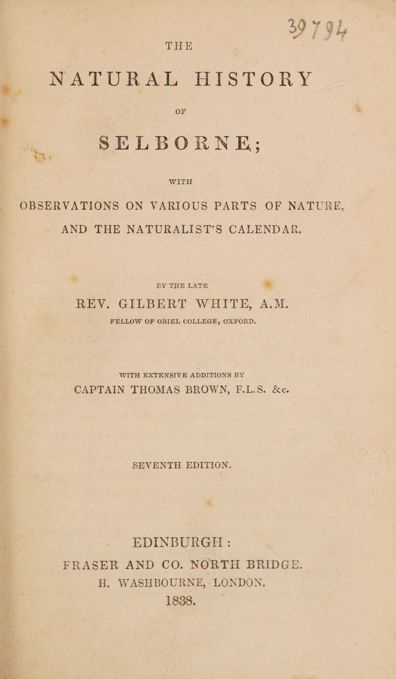 woe oy FB , ae F 4“ a # va “eo THE # NATURAL HISTORY * OF .. SELBORNE; OBSERVATIONS ON VARIOUS PARTS OF NATURE, AND THE NATURALIST’S CALENDAR. * BY THE LATE % REV. GILBERT WHITE, A.M. FELLOW OF ORIEL COLLEGE, OXFORD. WITH EXTENSIVE ADDITIONS BY CAPTAIN THOMAS BROWN, F.L.S. &amp;c. SEVENTH EDITION. * EDINBURGH: FRASER AND CO. NORTH BRIDGE. ; H. WASHBOURNE, - LONDON. F 1838.