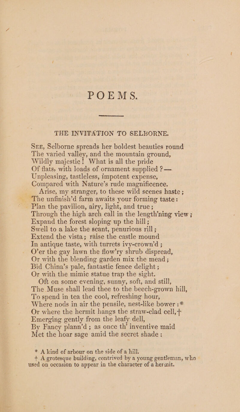 POEMS. THE INVITATION TO SELKORNE. SEE, Selborne spreads her boldest beauties round The varied valley, and the mountain ground, Wildly majestic ! What is all the pride Of flats, with loads of ornament supplied ?— Unpleasing, tastleless, impotent expense, Compared with Nature’s rude magnificence. Arise, my stranger, to these wild scenes haste ; _ Plan the pavilion, airy, light, and true ; Through the high arch call in the length’ning view ; Expand the forest sloping up the hill ; Swell to a lake the scant, penurious rill; Extend the vista; raise the castle mound Tn antique taste, with turrets ivy-crown’d ; O’er the gay lawn the flow’ry shrub dispread, Or with the blending garden mix the mead ; Bid China’s pale, fantastic fence delight ; Or with the mimic statue trap the sight. Oft on some evening, sunny, soft, and still, The Muse shall lead thee to the beech-grown hill, To spend in tea the cool, refreshing hour, _ Where nods in air the pensile, nest-like bower : * Or where the hermit hangs the straw-clad cell, + Emerging gently from the leafy dell, By Fancy plann’d ; as once th’ inventive maid Met the hoar sage amid the secret shade : * A kind of arbour on the side of a hill. + A grotesque building, contrived by a young gentleman, who used on occasion to appear in the character of a hermit.