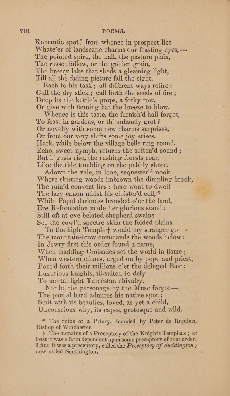 Romantic spot! from whence in prospect lies Whate’er of landscape charms our feasting eyes, — The pointed spire, the hall, the pasture plain, The russet fallow, or the golden grain, The breezy lake that sheds a gleaming light, Till all the fading picture fail the sight. Each to his task ; all different ways retire: Cull the dry stick ; call forth the seeds of fire ; Deep fix the kettle’s props, a forky row, Or give with fanning hat the breeze to blow. Whence is this taste, the furnish’d hall forgot, To feast in gardens, or th’ unhandy grot ? Or novelty with some new charms surprises, Or from our very shifts some joy arises. Hark, while below the village bells ring round, Echo, sweet nymph, returns the soften’d sound ; But if gusts rise, the rushing forests roar, _ Like the tide tumbling on the pebbly shore. Adown the vale, in lone, sequester’d nook, Where skirting woods imbrown the dimpling brook, The ruin’d convent lies: here wont to dwell The lazy canon midst his cloister’d cell, * While Papal darkness brooded o’er the land, _Ere Reformation made her glorious stand : Still oft at eve belated shepherd swains See the cowl’d spectre skim the folded plains. To the high Temple+ would my stranger go_ + The mountain-brow commands the woods below: In Jewry first this order found a name, When madding Croisades set the world in flame ; When western climes, urged on by pope and priest, Pour’d forth their millions o’er the deluged East: Luxurious knights, ill-suited to defy To mortal fight Turceéstan chivalry. Nor be the parsonage by the Muse forgot — The partial bard admires his native spot ; Smit with its beauties, loved, as yet a child, Unconscious why, its capes, grotesque and wild. * The ruins of a Priory, founded by Peter de Rupibus, Bishop of Winchester. + The r2mains of a Preceptory of the Knights Templars ; at least it was a farm dependent upon some preceptory of that order. I find it was a preceptory, called the Preceptory of Suddington ; now called Southington.
