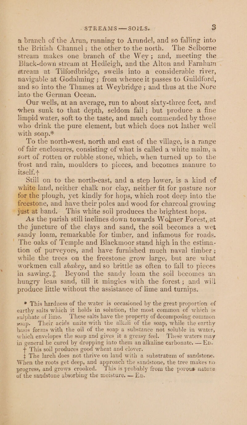 . STREAMS — SOILS. o # branch of the Arun, running to Arundel, and so falling into the British Channel; the other to the north. The Selborne stream makes one branch of the Wey; and, meeting the Black-down stream at Hedleigh, and the Alton and Farnham . atream at Tilfordbridge, swells into a considerable river, navigable at Godalming ; from whence it passes to Guildford, and so into the Thames at Weybridge ; and thus at the Nore into the German Ocean. Our wells, at an average, run to about sixty-three feet, and when sunk to that depth, seldom fail; but produce a fine Jimpid water, soft to the taste, and much commended by those who drink the pure element, but which does not lather well with soap.* To the north-west, north and east of the village, is a range of fair enclosures, consisting of what is called a white malm, a sort of rotten or rubble stene, which, when turned up to the frost and rain, moulders to pieces, and becomes manure to itself. + ; Still on to the. north-east, and a step lower, is a kind of white land, neither chalk nor clay, neither fit for pasture nor for the plough, yet kindly for hops, which root deep into the stone, and have their poles and wood for charcoal growing ust at hand, ‘This white soil produces the brightest hops. As the parish still inelines down towards Wolmer Forest, at the juncture of the clays and sand, the soil becomes a wet sandy loam, remarkable for timber, and infamous for roads. ' The oaks of Temple and Blackmoor stand high in the estima- tion of purveyors, and have furnished much naval timber ; while the trees on the freestone grow large, but are what workmen call shakey, and so brittle as often to fall to pieces in sawing.[ Beyond the sandy loam the soil becomes an hungry lean sand, till it mingles with the forest; and will produce little without the assistance of lime and turnips. * This hardness of the water is occasioned by the great proportion of earthy salts which it holds in solution, the most common of which is sulphate of lime. ‘These salts have the property of decomposing common soap. Their acids unite with the alkali of the soap, while the earthy basis forms with the oil of the soap a substance not soluble in water, which envelopes the soap and gives it a greasy feel. These waters may in general be cured by dropping into them an alkaline carbonate. — Ep. + This soil produces good wheat and clover. t The larch does not thrive on land with a substratum of sandstone. When the roots get deep, and approach the sandstone, the tree makes no progress, and grows crooked. This is probably from the porous. nature: ot the sandstone absorbing the moisture. — Ep.