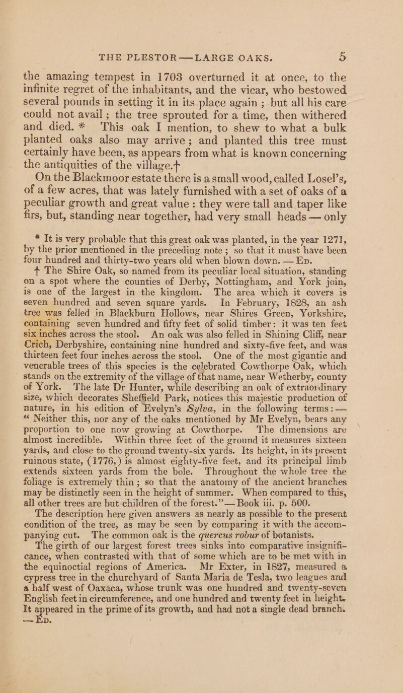 the amazing tempest in 1703 overturned it at once, to the infinite regret of the inhabitants, and the vicar, who bestowed several pounds in setting it in its place again ; but all his care could not avail; the tree sprouted for a time, then withered and died. * This oak I mention, to shew to what a bulk planted oaks also may arrive; and planted this tree must certainly have been, as appears from what is known concerning the antiquities of the village. On the Blackmoor estate there is a small wood, called Losel’s, of a few acres, that was lately furnished with a set of oaks of a peculiar growth and great value : they were tall and taper like firs, but, standing near together, had very small heads — only * It is very probable that this great oak was planted, in the year 1271, by the prior mentioned in the preceding note; so that it must have been four hundred and thirty-two years old when blown down. — Ep. ¢ The Shire Oak, so named from its peculiar local situation, standing on a spot where the counties of Derby, Nottingham, and York join, is one of the largest in the kingdom. The area which it covers is seven hundred and seven square yards. In February, 1828, an ash tree was felled in Blackburn Hollows, near Shires Green, Yorkshire, containing seven hundred and fifty feet of solid timber: it was ten feet six inches across the stool. An oak was also felled in Shining Cliff, near Crich, Derbyshire, containing nine hundred and sixty-five feet, and was thirteen feet four inches across the stool. One of the most gigantic and venerable trees of this species is the celebrated Cowthorpe Oak, which stands on the extremity of the village of that name, near Wetherby, county of York. The late Dr Hunter, while describing an oak of extraordinary size, which decorates Sheffield Park, notices this majestic production of nature, in his edition of ‘Evelyn’s Sylva, in the following terms : — “ Neither this, nor any of the oaks mentioned by Mr Evelyn, bears any proportion to one now growing at Cowthorpe. The dimensions are almost incredible. Within three feet of the ground it measures sixteen yards, and close to the ground twenty-six yards. Its height, in its present ruinous state, (1776, ) is almost eighty-five feet, and its principal limb extends sixteen yards from the bole. Throughout the whole tree the foliage is extremely thin; so that the anatomy of the ancient branches may be distinctly seen in the height of summer. When compared to this, all other trees are but children of the forest.”,— Book i. p. 500. The description here given answers as nearly as possible to the present condition of the tree, as may be seen by comparing it with the accom- panying cut. The common oak is the quercus robur of botanists. The girth of our largest forest trees sinks into comparative insignifi- cance, when contrasted with that of some which are to be met with in the equinoctial regions of America. Mr Exter, in 1827, measured a cypress tree in the churchyard of Santa Maria de Tesla, two leagues and a half west of Oaxaca, whose trunk was one hundred and twenty-seven English feet in circumference, and one hundred and twenty feet in height. It appeared in the prime of its growth, and had not a single dead branch. — Ep.