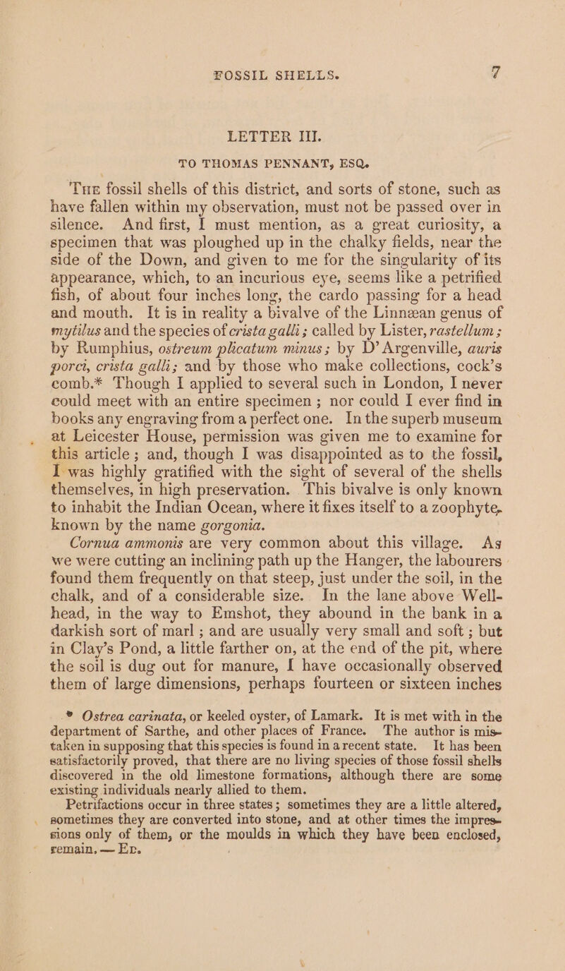 LETTER III. TO THOMAS PENNANT, ESQ. Tue fossil shells of this district, and sorts of stone, such as have fallen within my observation, must not be passed over in silence. And first, I must mention, as a great curiosity, a specimen that was ploughed up in the chalky fields, near the side of the Down, and given to me for the singularity of its appearance, which, to an incurious eye, seems like a petrified fish, of about four inches long, the cardo passing for a head and mouth. It is in reality a bivalve of the Linnean genus of mytilus and the species of crista galli ; called by Lister, rastellum ; by Rumphius, ostreum plicatum minus; by D’ Argenville, auris pore, crista galli; and by those who make collections, cock’s comb.* Though I applied to several such in London, I never could meet with an entire specimen ; nor could I ever find in books any engraving from a perfect one. Inthe superb museum at Leicester House, permission was given me to examine for this article ; and, though I was disappointed as to the fossil, I was highly gratified with the sight of several of the shells themselves, in high preservation. This bivalve is only known to inhabit the Indian Ocean, where it fixes itself to a zoophyte. known by the name gorgonia. Cornua ammonis are very common about this village. Ags we were cutting an inclining path up the Hanger, the labourers found them frequently on that steep, just under the soil, in the chalk, and of a considerable size. In the lane above Well- head, in the way to Emshot, they abound in the bank ina darkish sort of marl ; and are usually very small and soft; but in Clay’s Pond, a little farther on, at the end of the pit, where the soil is dug out for manure, I have occasionally observed them of large dimensions, perhaps fourteen or sixteen inches .* Ostrea carinata, or keeled oyster, of Lamark. It is met with in the department of Sarthe, and other places of France. The author is mis taken in supposing that this species is found in arecent state. It has been satisfactorily proved, that there are no living species of those fossil shells discovered in the old limestone formations, although there are some existing individuals nearly allied to them. Petrifactions occur in three states; sometimes they are a little altered, sometimes they are converted into stone, and at other times the impres- sions only of them, or the moulds in which they have been enclosed, remain, — Er. ;