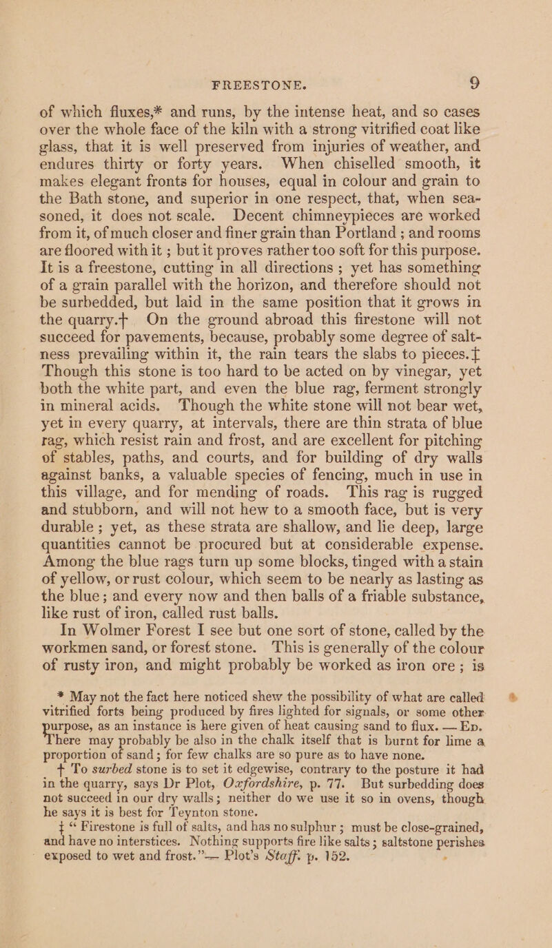 of which fluxes,* and runs, by the intense heat, and so cases over the whole face of the kiln with a strong vitrified coat like glass, that it is well preserved from injuries of weather, and endures thirty or forty years. When chiselled smooth, it makes elegant fronts for houses, equal in colour and grain to the Bath stone, and superior in one respect, that, when sea- soned, it does not scale. Decent chimneypieces are worked from it, of much closer and finer grain than Portland ; and rooms are floored with it ; but it proves rather too soft for this purpose. It is a freestone, cutting in all directions ; yet has something of a grain parallel with the horizon, and therefore should not be surbedded, but laid in the same position that it grows in the quarry.- On the ground abroad this firestone will not succeed for pavements, because, probably some degree of salt- ness prevailing within it, the rain tears the slabs to pieces. { Though this stone is too hard to be acted on by vinegar, yet both the white part, and even the blue rag, ferment strongly in mineral acids. Though the white stone will not bear wet, yet in every quarry, at intervals, there are thin strata of blue rag, which resist rain and frost, and are excellent for pitching of stables, paths, and courts, and for building of dry walls against banks, a valuable species of fencing, much in use in this village, and for mending of roads. This rag is rugged and stubborn, and will not hew to a smooth face, but is very durable ; yet, as these strata are shallow, and lie deep, large quantities cannot be procured but at considerable expense. Among the blue rags turn up some blocks, tinged with a stain of yellow, orrust colour, which seem to be nearly as lasting as the blue; and every now and then balls of a friable substance, like rust of iron, called rust balls. In Wolmer Forest I see but one sort of stone, called by the workmen sand, or forest stone. This is generally of the colour of rusty iron, and might probably be worked as iron ore; is * May not the fact here noticed shew the possibility of what are called vitrified forts being produced by fires lighted for signals, or some other Burpee, as an instance is here given of heat causing sand to flux. — Ep. here may poy be also in the chalk itself that is burnt for lime a proportion of sand; for few chalks are so pure as to have none. + To surbed stone is to set it edgewise, contrary to the posture it had in the quarry, says Dr Plot, Oxfordshire, p. 77. But surbedding does not succeed in our dry walls; neither do we use it so in ovens, though he says it is best for Teynton stone. t “ Firestone is full of salts, and has nosulphur ; must be close-grained, and have no interstices. Nothing supports fire like salts ; saltstone perishes ~ exposed to wet and frost.”-— Plot’s Staff. p. 152. :