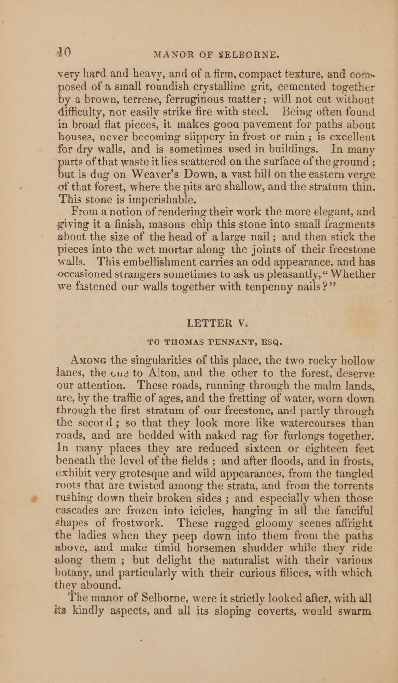 410 MANOR OF SELBORNE. very hard and heavy, and of a firm, compact texture, and com posed of a small roundish crystalline grit, cemented together by a brown, terrene, ferruginous matter; will not cut without difficulty, nor easily strike fire with steel. Being often found in broad flat pieces, it makes gooa pavement for paths about houses, never becoming slippery in frost or rain ; is excellent for dry walls, and is sometimes used in buildings. In many ae of that waste it lies scattered on the surface of the ground ; ut is dug on Weaver’s Down, a vast hill on the eastern verge of that forest, where the pits are shallow, and the stratum thin. This stone is imperishable. From a notion of rendering their work the more elegant, and giving it a finish, masons chip this stone into small fragments about the size of the head of alarge nail; and then stick the pieces into the wet mortar along the joints of their freestone walls. This embellishment carries an odd appearance, and has occasioned strangers sometimes to ask us pleasantly, “« Whether we fastened our walls together with tenpenny nails ?”’ LETTER V. TO THOMAS PENNANT, ESQ. Amonc the singularities of this place, the two rocky hollow lanes, the cue to Alton, and the other to the forest, deserve our attention. These roads, running through the malm lands, are, by the traffic of ages, and the fretting of water, worn down through the first stratum of our freestone, and partly through the secord; so that they look more like watercourses than roads, and are bedded with naked rag for furlongs together. In many places they are reduced sixteen or eighteen feet beneath the level of the fields ; and after floods, and in frosts, exhibit very grotesque and wild appearances, from the tangled roots that are twisted among the strata, and from the torrents rushing down their broken sides ; and especially when those cascades are frozen into icicles, hanging in all the fanciful shapes of frostwork. These rugged gloomy scenes afiright the ladies when they peep down into them from the paths above, and make timid horsemen shudder while they ride along them ; but delight the naturalist with their various botany, and particularly with their curious filices, with which they abound. The manor of Selborne, were it strictly looked after, with all its kindly aspects, and all its sloping coyerts, would swarm