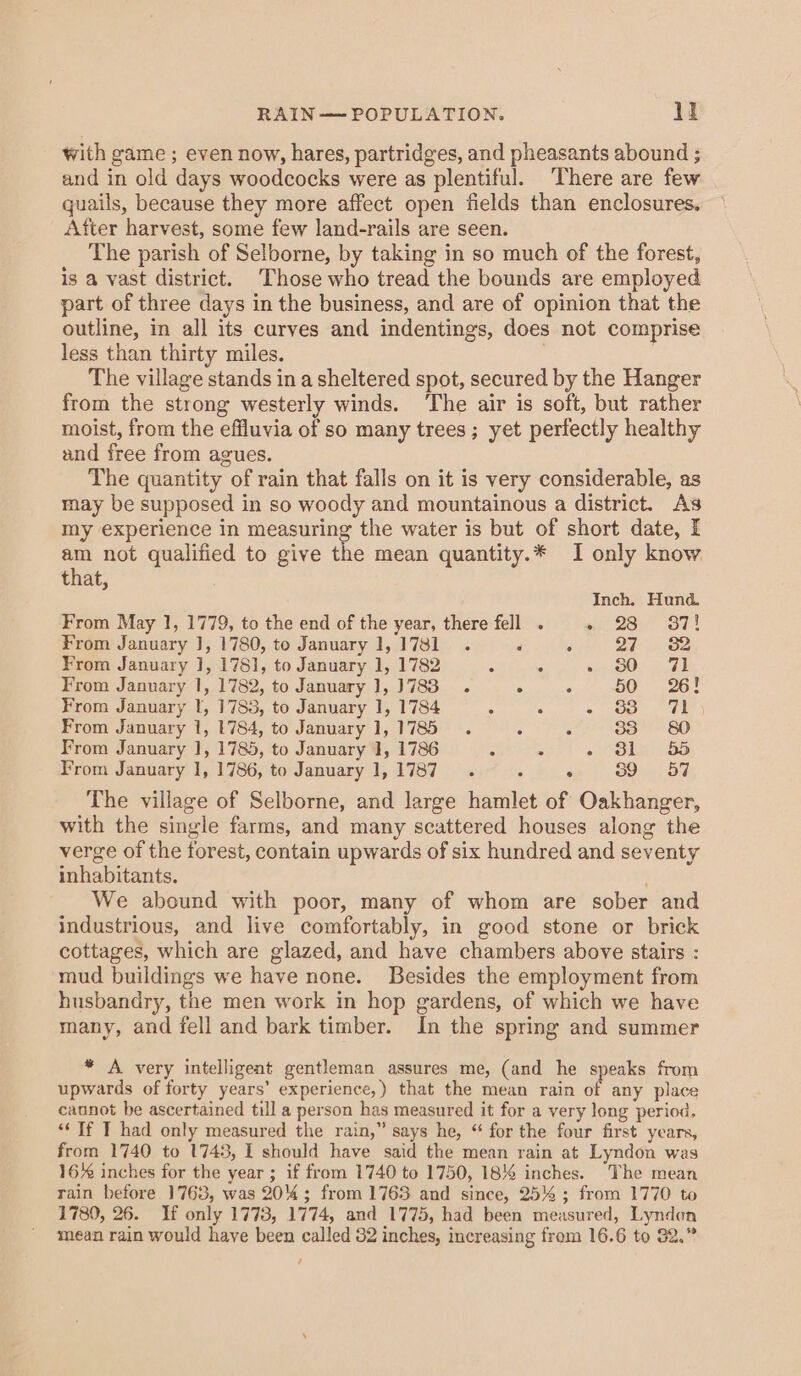 RAIN— POPULATION. Bi with game ; even now, hares, partridges, and pheasants abound ; and in old days woodcocks were as plentiful. There are few quails, because they more affect open fields than enclosures. After harvest, some few land-rails are seen. The parish of Selborne, by taking in so much of the forest, is a vast district. ‘Those who tread the bounds are employed part of three days in the business, and are of opinion that the outline, in all its curves and indentings, does not comprise less than thirty miles. . | The village stands in a sheltered spot, secured by the Hanger from the strong westerly winds. ‘The air is soft, but rather moist, from the effluvia of so many trees ; yet perfectly healthy and free from agues. The quantity of rain that falls on it is very considerable, as may be supposed in so woody and mountainous a district. As my experience in measuring the water is but of short date, I am not qualified to give the mean quantity.* I only know that, Inch. Hund. From May 1, 1779, to the end of the year, there fell . Osi ST! From January J, 1780, to January 1,1781 . ‘ : 27 «82 From January }], 1781, to January 1, 1782 ° : - sO 71 From January 1, 1782, to January 1, 3783.  ‘ 50 «26! From January I, 1783, to January 1, 1784 : : &lt;p ae From January 1, 1784, to January 1,1785 . é ‘ 33 = 80 From January 1, 1785, to January 1, 1786 ° . « CO OS From January 1, 1786, to January 1,1787 . 39 579 The village of Selborne, and large hamlet of Oakhanger, with the single farms, and many scattered houses along the verge of the forest, contain upwards of six hundred and seventy inhabitants. We abound with poor, many of whom are sober and industrious, and live comfortably, in good stone or brick cottages, which are glazed, and have chambers above stairs : mud buildings we have none. Besides the employment from husbandry, the men work in hop gardens, of which we have many, and fell and bark timber. In the spring and summer * A very intelligent gentleman assures me, (and he speaks from upwards of forty years’ experience,) that the mean rain of any place cannot be ascertained till a person has measured it for a very long period. “If I had only measured the rain,” says he, “ for the four first years, from 1740 to 1743, I should have said the mean rain at Lyndon was 16% inches for the year ; if from 1740 to 1750, 18 inches. The mean rain before. 1763, was 204; from 1763 and since, 25% ; from 1770 to 1780, 26. If only 1773, 1774, and 1775, had been measured, Lyndon mean rain would have been called 32 inches, increasing from 16.6 to 32.”