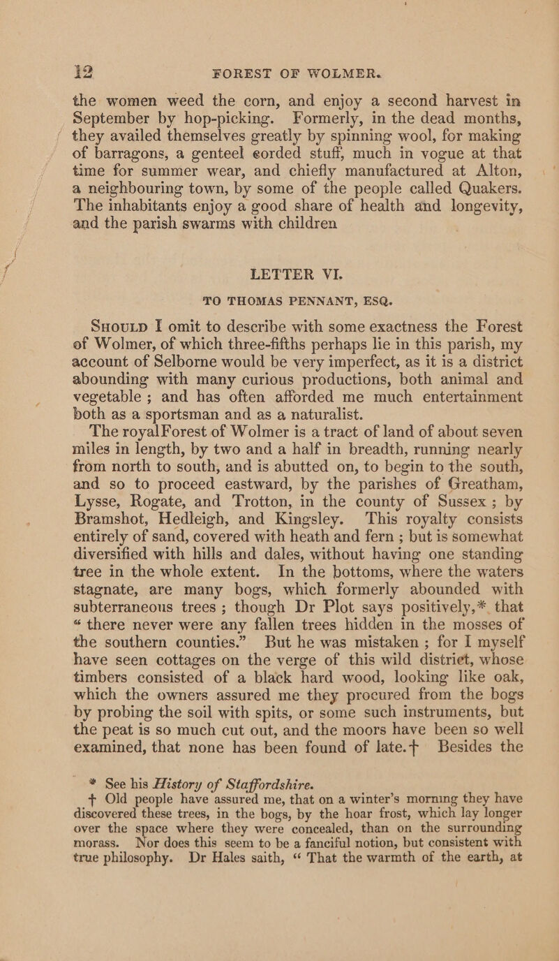 the women weed the corn, and enjoy a second harvest in September by hop-picking. Formerly, in the dead months, ‘ they availed themselves greatly by spinning wool, for making of barragons, a genteel eorded stuff, much in vogue at that time for summer wear, and chiefly manufactured at Alton, a neighbouring town, by some of the people called Quakers. The inhabitants enjoy a good share of health and longevity, and the parish swarms with children LETTER VI. TO THOMAS PENNANT, ESQ. SHouLD I omit to describe with some exactness the Forest of Wolmer, of which three-fifths perhaps lie in this parish, my account of Selborne would be very imperfect, as it is a district abounding with many curious productions, both animal and vegetable ; and has often afforded me much entertainment both as a sportsman and as a naturalist. The royal Forest of Wolmer is a tract of land of about seven miles in length, by two and a half in breadth, running nearly from north to south, and is abutted on, to begin to the south, and so to proceed eastward, by the parishes of Greatham, Lysse, Rogate, and Trotton, in the county of Sussex ; by Bramshot, Hedleigh, and Kingsley. This royalty consists entirely of sand, covered with heath and fern ; but is somewhat diversified with hills and dales, without having one standing tree in the whole extent. In the bottoms, where the waters stagnate, are many bogs, which formerly abounded with subterraneous trees ; though Dr Plot says positively,* that “ there never were any fallen trees hidden in the mosses of the southern counties.” But he was mistaken ; for I myself have seen cottages on the verge of this wild distriet, whose timbers consisted of a black hard wood, looking like oak, which the owners assured me they procured from the bogs by probing the soil with spits, or some such instruments, but the peat is so much cut out, and the moors have been so well examined, that none has been found of late.t Besides the * See his History of Staffordshire. + Old people have assured me, that on a winter’s morning they have discovered these trees, in the bogs, by the hoar frost, which lay longer over the space where they were concealed, than on the surrounding morass. Nor does this seem to be a fanciful notion, but consistent with true philosophy. Dr Hales saith, “ That the warmth of the earth, at