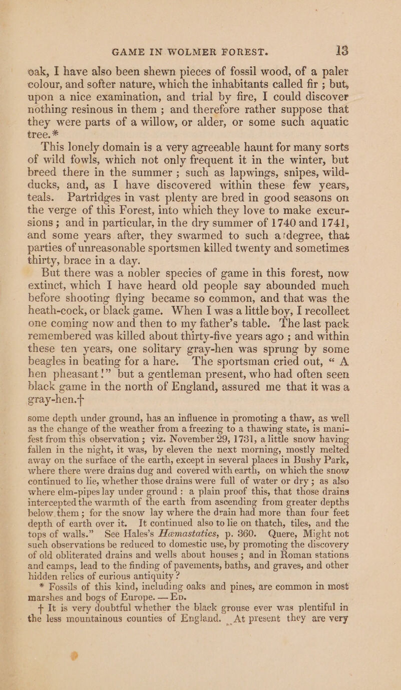 oak, I have also been shewn pieces of fossil wood, of a paler colour, and softer nature, which the inhabitants called fir ; but, upon a nice examination, and trial by fire, I could discover nothing resinous in them ; and therefore rather suppose that they were parts of a willow, or alder, or some such aquatic tree. * This lonely domain is a very agreeable haunt for many sorts of wild fowls, which not only frequent it in the winter, but breed there in the summer ; such as lapwings, snipes, wild- ducks, and, as I have discovered within these few years, teals. Partridges in vast plenty are bred in good seasons on the verge of this Forest, into which they love to make excur- sions ; and in particular, in the dry summer of 1740 and 1741, and some years after, they swarmed to such a‘degree, that parties of unreasonable sportsmen killed twenty and sometimes thirty, brace in a day. But there was a nobler species of game in this forest, now extinct, which I have heard old people say abounded much before shooting flying became so common, and that was the heath-cock, or black game. When I was a little boy, I recollect one coming now and then to my father’s table. The last pack remembered was killed about thirty-five years ago ; and within these ten years, one solitary gray-hen was sprung by some beagles in beating for a hare. The sportsman cried out, « A hen pheasant!” but a gentleman present, who had often seen black game in the north of England, assured me that it was a gray-hen.f some depth under ground, has an influence in promoting a thaw, as well as the change of the weather from a freezing to a thawing state, is mani- fest from this observation ; viz. November 29, 1731, alittle snow having fallen in the night, it was, by eleven the next morning, mostly melted away on the surface of the earth, except in several places in Bushy Park, where there were drains dug and covered with earth, on which the snow continued to lie, whether those drains were full of water or dry; as also where elm-pipes lay under ground: a plain proof this, that those drains intercepted the warmth of the earth from ascending from greater depths below them ; for the snow lay where the drain had more than four feet depth of earth over it. It continued also to lie on thatch, tiles, and the tops of walls.” See Hales’s Hemastatics, p. 360. Quere, Might not such observations be reduced to domestic use, by promoting the discovery of old obliterated drains and wells about houses; and in Roman stations and camps, lead to the finding of pavements, baths, and graves, and other hidden relics of curious antiquity ? * Fossils of this kind, including oaks and pines, are common in most marshes and bogs of Europe. — Ep. + It is very doubtful whether the black grouse ever was plentiful in - the less mountainous counties of England. At present they are very 0